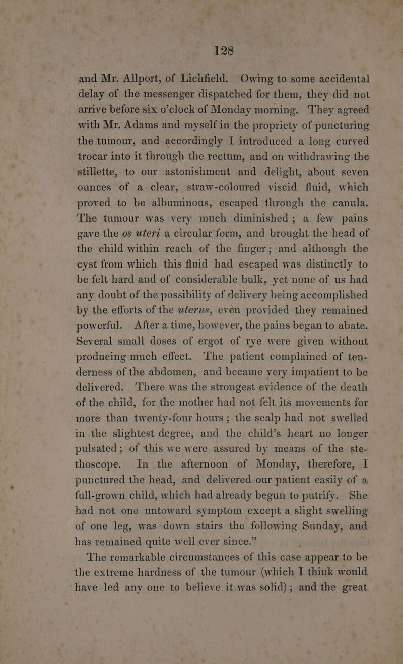 and Mr. Allport, of Lichfield. Owing to some accidental delay of the messenger dispatched for them, they did not arrive before six o’clock of Monday morning. They agreed with Mr. Adams and myself in the propriety of puncturing the tumour, and accordingly I introduced a long curved trocar into it through the rectum, and on withdrawing the stillette, to our astonishment and delight, about seven ounces of a clear, straw-coloured viscid fluid, which proved to be albuminous, escaped through the canula. The tumour was very much diminished ; a few pains gave the os utert a circular form, and brought the head of the child within reach of the finger; and although the cyst from which this fluid had escaped was distinctly to be felt hard and of considerable bulk, yet none of us had any doubt of the possibility of delivery being accomplished by the efforts of the uterus, even provided they remained powerful. After a time, however, the pains began to abate. Several small doses of ergot of rye were given without producing much effect. The patient complained of ten- derness of the abdomen, and became very impatient to be delivered. ‘There was the strongest evidence of the death of the child, for the mother had not felt its movements for more than twenty-four hours; the scalp had not swelled in the slightest degree, and the child’s heart no longer - pulsated; of this we were assured by means of the ste- thoscope. In the afternoon of Monday, therefore, I punctured the head, and delivered our patient easily of a full-grown child, which had already begun to putrify.. She had not one untoward symptom except a slight swelling of one leg, was*down stairs the ahora Sunday, and has remained quite well ever since.’ The remarkable circumstances of this case appear to be the extreme hardness of the tumour (which I think would ‘have led any one to believe it was solid); and the great