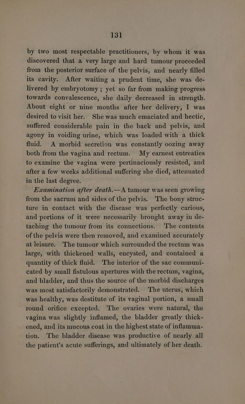 by two most respectable practitioners, by whom it was discovered that a very large and hard tumour proceeded from the posterior surface of the pelvis, and nearly filled its cavity. After waiting a prudent time, she was de- livered by embryotomy ; yet so far from making progress towards convalescence, she daily decreased in strength. About eight or nine months after her delivery, I was desired to visit her. She was much emaciated and hectic, suffered considerable pain in the back and pelvis, and agony in voiding urine, which was loaded with a thick fluid. A morbid secretion was constantly oozing away both from the vagina and rectum. My earnest entreaties to examine the vagina were pertinaciously resisted, and after a few weeks additional suffering she died, attenuated in the last degree. Examination after death.—A tumour was seen growing from the sacrum and sides of the pelvis. ‘The bony struc- ture in contact with the disease was perfectly carious, and portions of it were necessarily brought away in de- taching the tumour from its connections. The contents of the pelvis were then removed, and examined accurately at leisure. The tumour which surrounded the rectum was large, with thickened walls, encysted, and contained a quantity of thick fluid. ‘The interior of the sac communi- cated by small fistulous apertures with the rectum, vagina, and bladder, and thus the source of the morbid discharges was most satisfactorily demonstrated. The uterus, which was healthy, was destitute of its vaginal portion, a small round orifice excepted. ‘The ovaries were natural, the vagina was slightly inflamed, the bladder greatly thick- ened, and its mucous coat in the highest state of inflamma- tion. The bladder disease was productive of nearly all the patient’s acute sufferings, and ultimately of her death.