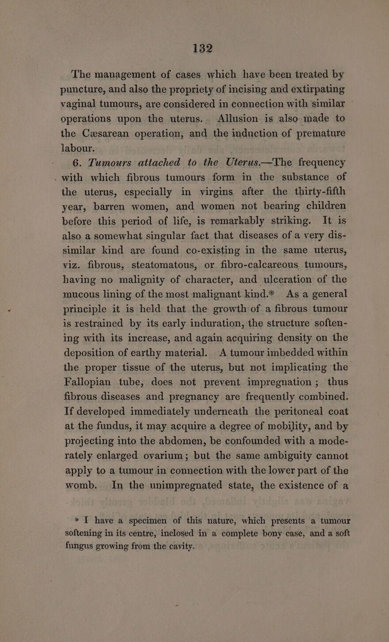 The management of cases which have been treated by puncture, and also the propriety of incising and extirpating vaginal tumours, are considered in connection with similar — operations upon the uterus. Allusion is also made to the Cesarean operation, and the induction of premature labour. 6. Tumours attached to the Uterus.—The frequency . with which fibrous tumours form in the substance of the uterus, especially in virgins after the thirty-fifth year, barren women, and women not bearing children before this period of life, is remarkably striking. It is also a somewhat singular fact that diseases of a very dis- similar kind are found co-existing in the same uterus, viz. fibrous, steatomatous, or fibro-calcareous tumours, having no malignity of character, and ulceration of the mucous lining of the most malignant kind.* As a general principle it is held that the growth of a fibrous tumour is restrained by its early induration, the structure soften- ing with its increase, and again acquiring density on the deposition of earthy material. A tumour imbedded within the proper tissue of the uterus, but not implicating the Fallopian tube, does not prevent impregnation; thus fibrous diseases and pregnancy are frequently combined. If developed immediately underneath the peritoneal coat at the fundus, it may acquire a degree of mobility, and by projecting into the abdomen, be confounded with a mode- rately enlarged ovarium; but the same ambiguity cannot apply to a tumour in connection with the lower part of the womb. In the unimpregnated state, the existence of a * IT have a specimen of this nature, which presents a tumour softening in its centre, inclosed in a complete bony case, and a soft fungus growing from the cavity.