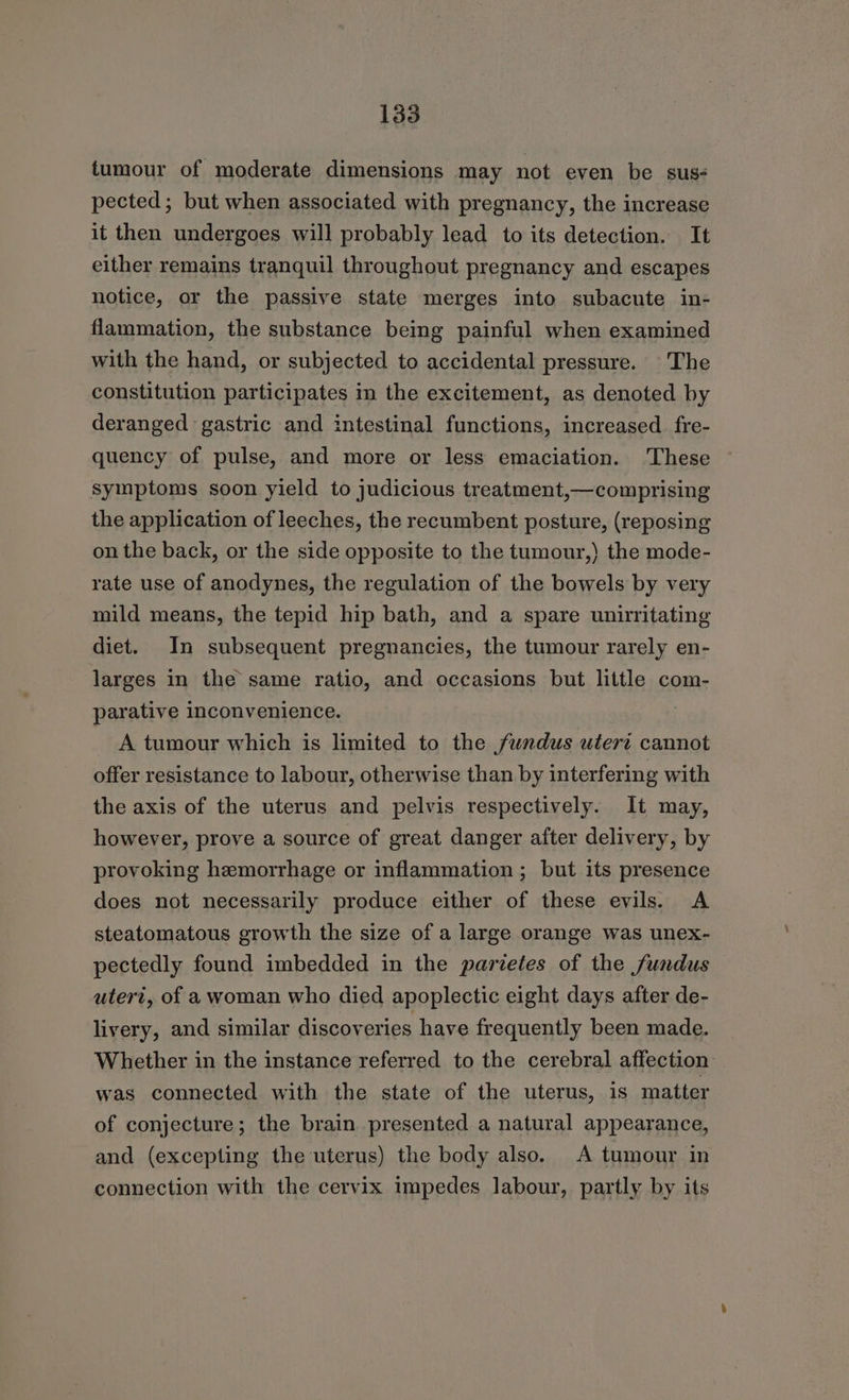 tumour of moderate dimensions may not even be sus- pected; but when associated with pregnancy, the increase it then undergoes will probably lead to its detection. It either remains tranquil throughout pregnancy and escapes notice, or the passive state merges into subacute in- flammation, the substance being painful when examined with the hand, or subjected to accidental pressure. The constitution participates in the excitement, as denoted by deranged gastric and intestinal functions, increased _fre- quency of pulse, and more or less emaciation. These symptoms soon yield to judicious treatment,—comprising the application of leeches, the recumbent posture, (reposing on the back, or the side opposite to the tumour,) the mode- rate use of anodynes, the regulation of the bowels by very mild means, the tepid hip bath, and a spare unirritating diet. In subsequent pregnancies, the tumour rarely en- larges in the same ratio, and occasions but little com- parative inconvenience. A tumour which is limited to the fundus utert cannot offer resistance to labour, otherwise than by interfering with the axis of the uterus and pelvis respectively. It may, however, prove a source of great danger after delivery, by provoking hemorrhage or inflammation; but its presence does not necessarily produce either of these evils. A steatomatous growth the size of a large orange was unex- pectedly found imbedded in the parietes of the fundus uteri, of a woman who died apoplectic eight days after de- livery, and similar discoveries have frequently been made. Whether in the instance referred to the cerebral affection was connected with the state of the uterus, is matter of conjecture; the brain presented a natural appearance, and (excepting the uterus) the body also. A tumour in connection with the cervix impedes labour, partly by its