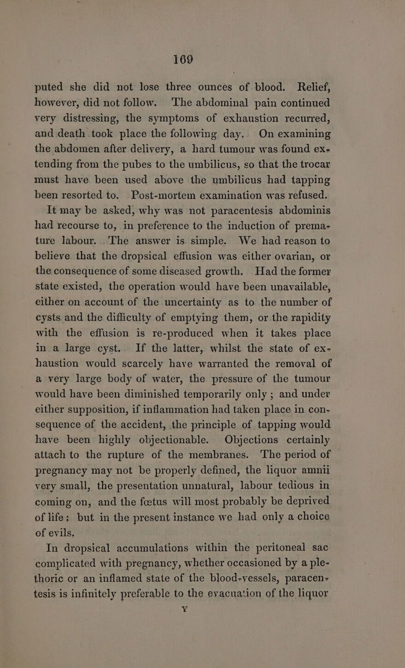 puted she did not lose three ounces of blood. Relief, however, did not follow. The abdominal pain continued very distressing, the symptoms of exhaustion recurred, and death took place the following day,. On examining the abdomen after delivery, a hard tumour was found ex- tending from the pubes to the umbilicus, so that the trocar must have been used above the umbilicus had tapping been resorted to. Post-mortem examination was refused. It may be asked, why was not paracentesis abdominis had recourse to, in preference to the induction of prema- ture labour. .'The answer is simple. We had reason to believe that the dropsical effusion was either ovarian, or the consequence of some diseased growth. Had the former state existed, the operation would have been unavailable, either on account of the uncertainty as to the number of cysts and the difficulty of emptying them, or the rapidity with the effusion is re-produced when it takes place in a large cyst. If the latter, whilst the state of ex- haustion would scarcely have warranted the removal of a very large body of water, the pressure of the tumour would have been diminished temporarily only ; and under either supposition, if inflammation had taken place in con- sequence of the accident, the principle of tapping would have been highly objectionable. Objections certainly attach to the rupture of the membranes. The period of pregnancy may not be properly defined, the liquor amnii very small, the presentation unnatural, labour tedious in coming on, and the fcetus will most probably be deprived of life: but in the present instance we had only a choice of evils, | In dropsical accumulations within the peritoneal sac complicated with pregnancy, whether occasioned by a ple- thoric or an inflamed state of the blood-yessels, paracen- tesis is infinitely preferable to the evacuation of the liquor ¥