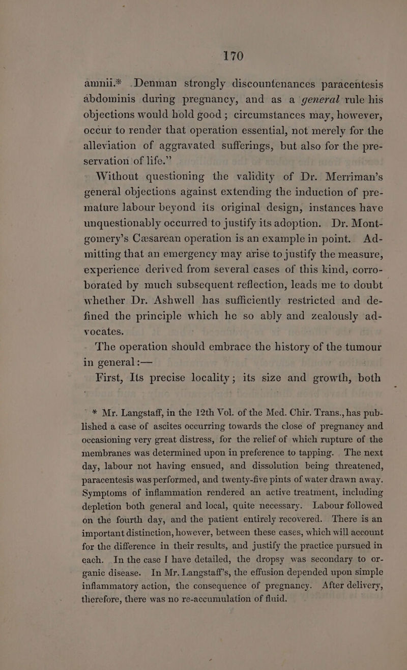 amnii.* .Denman strongly discountenances paracentesis abdominis during pregnancy, and as a general rule his objections would hold good ; circumstances may, however, occur to render that operation essential, not merely for the alleviation of aggravated sufferings, but also for the pre- servation of life.” Without questioning the validity of Dr. Merriman’s general objections against extending the induction of pre- mature labour beyond its original design, instances have unquestionably occurred to justify its adoption. Dr. Mont- gomery’s Ceesarean operation is an example in point. Ad- mitting that an emergency may arise to justify the measure, experience derived from several cases of this kind, corro- borated by much subsequent reflection, leads me to doubt | whether Dr. Ashwell has sufficiently restricted and de- fined the principle which he so ably and zealously ad- vocates. The operation should embrace the history of the tumour in general :— First, Its precise locality; its size and growth, both ' * Mr. Langstaff, in the 12th Vol. of the Med. Chir. Trans., has pub- lished a case of ascites occurring towards the close of pregnancy and occasioning very great distress, for the relief of which rupture of the membranes was determined upon in preference to tapping. The next day, labour not having ensued, and dissolution being threatened, paracentesis was performed, and twenty-five pints of water drawn away. Symptoms of inflammation rendered an active treatment, including depletion both general and local, quite necessary. Labour followed on the fourth day, and the patient entirely recovered. There is an important distinction, however, between these cases, which will account for the difference in their results, and justify the practice pursued in each. In the case I have detailed, the dropsy was secondary to or- ganic disease. In Mr. Langstaff’s, the effusion depended upon simple inflammatory action, the consequence of pregnancy. After delivery, therefore, there was no re-accumulation of fluid.