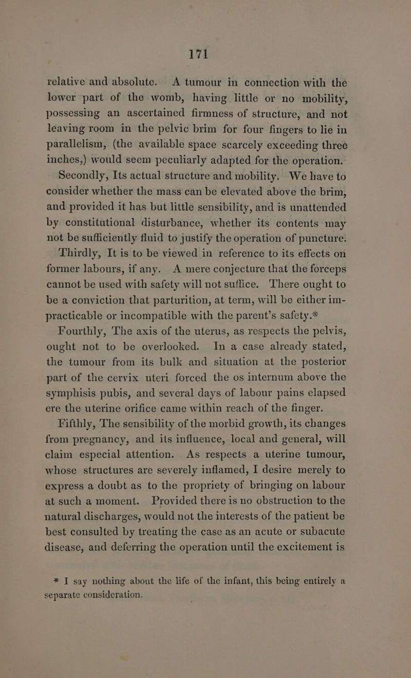 relative and absolute. A tumour in connection with the lower part of the womb, having little or no mobility, possessing an ascertained firmness of structure, and not leaving room in the pelvic brim for four fingers to lie in parallelism, (the available space scarcely exceeding three inches,) would seem peculiarly adapted for the operation. Secondly, Its actual structure and mobility. We have to consider whether the mass can be elevated above the brim, and provided it has but little sensibility, and is unattended by constitutional disturbance, whether its contents may not be sufficiently fluid to justify the operation of puncture: Thirdly, It is to be viewed in reference to its effects on former labours, if any. A mere conjecture that the forceps cannot be used with safety will not suffice. There ought to be a conviction that parturition, at term, will be either im- practicable or incompatible with the parent’s safety.* Fourthly, The axis of the uterus, as respects the pelvis, ought not to be overlooked. In a case already stated, the tumour from its bulk and situation at the posterior part of the cervix uteri forced the os internum above the symphisis pubis, and several days of labour pains elapsed ere the uterine orifice came within reach of the finger. Fifthly, The sensibility of the morbid growth, its changes from pregnancy, and its influence, local and general, will claim especial attention. As respects a uterine tumour, whose structures are severely inflamed, I desire merely to express a doubt as to the propriety of bringing on labour at such a moment. Provided there is no obstruction to the natural discharges, would not the interests of the patient be best consulted by treating the case as an acute or subacute disease, and deferring the operation until the excitement is * J say nothing about the life of the infant, this being entirely a separate consideration.