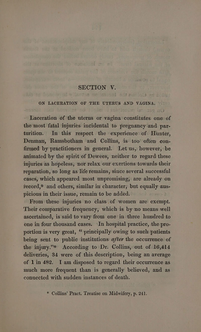 SECTION V. ON LACERATION OF THE UTERUS AND VAGINA. © Laceration of the uterus or vagina ‘constitutes one of the most fatal injuries incidental to pregnancy and: par- turition. In this respect the ‘experience of. Hunter, Denman, Ramsbotham and Collins, is too’ often con- firmed by practitioners m general. Let us, however, be animated by the spirit of Dewees, neither to regard these injuries as hopeless; nor relax our exertions towards their reparation, so long as life remains, since several successful cases, which appeared most unpromising, are already on record,* and others, similar in character, but equally aus- picious in their issue, remain to be added. From these injuries no class of women are exempt. Their comparative frequency, which is by no means well ascertained, is said to vary from one’in three hundred to one in four thousand cases. In hospital practice, the pro- portion is very great, “ principally owing to such patients being sent to public institutions after the occurrence: of the injury.”* According to Dr. Collins, out of 16,414 deliveries, 34 were of this description, being an average of 1 in 482. Iam disposed to regard their occurrence as much more frequent than is generally believed, and as connected with sudden instances of death. * Collins’ Pract. Treatise on Midwifery, p. 241.