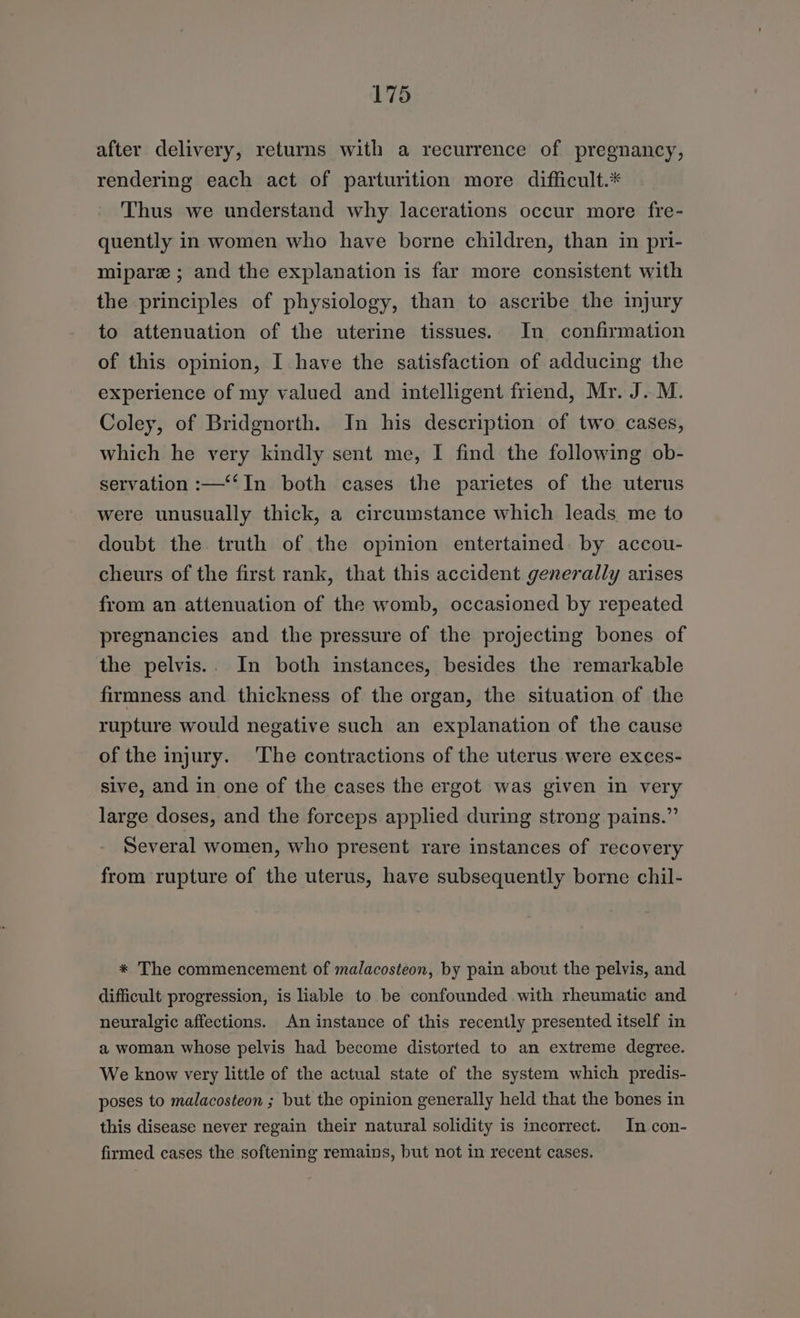 after delivery, returns with a recurrence of pregnancy, rendering each act of parturition more difficult.* Thus we understand why lacerations occur more fre- quently in women who have borne children, than in pri- mipare ; and the explanation is far more consistent with the principles of physiology, than to ascribe the injury to attenuation of the uterine tissues. In confirmation of this opinion, I have the satisfaction of adducing the experience of my valued and intelligent friend, Mr. J. M. Coley, of Bridgnorth. Jn his description of two cases, which he very kindly sent me, I find the following ob- servation :—‘‘In both cases the parietes of the uterus were unusually thick, a circumstance which leads me to doubt the truth of the opinion entertained. by accou- cheurs of the first rank, that this accident generally arises from an attenuation of the womb, occasioned by repeated pregnancies and the pressure of the projecting bones of the pelvis.. In both instances, besides the remarkable firmness and thickness of the organ, the situation of the rupture would negative such an explanation of the cause of the injury. The contractions of the uterus were exces- sive, and in one of the cases the ergot was given in very large doses, and the forceps applied during strong pains.” Several women, who present rare instances of recovery from rupture of the uterus, have subsequently borne chil- * The commencement of malacosteon, by pain about the pelvis, and difficult progression, is liable to be confounded with rheumatic and neuralgic affections. An instance of this recently presented itself in a woman whose pelvis had become distorted to an extreme degree. We know very little of the actual state of the system which predis- poses to malacosteon ; but the opinion generally held that the bones in this disease never regain their natural solidity is incorrect. In con- firmed cases the softening remains, but not in recent cases.