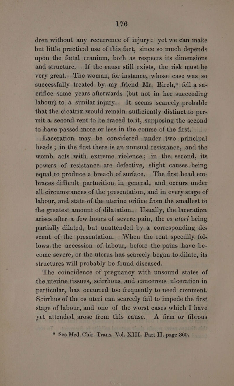 dren without any recurrence of injury: yet we can make but little practical use of this fact, since so much depends upon the fcetal cranium, both as respects its dimensions and structure. . If the-cause still exists, the risk must be very great... The woman, for.instance, whose case was so successfully treated by. my friend Mr, Birch,* fella sa- crifice some years afterwards (but not in her succeeding labour) to,a similar injury.. It seems scarcely probable that the cicatrix would remain. sufficiently distinct:to per- mit a, second rent to be traced to.it, supposing the second to:have passed more or less in the course of the first. Laceration may be considered under two. principal heads ; in the first there is an unusual resistance, and the womb, acts with extreme violence; in the: second, its powers of resistance: are defective, slight causes. being equal to produce a breach of surface. ‘The first head em- braces difficult parturition, in general, and occurs under all circumstances of the presentation, and in every stage of labour, and state of the uterine orifice from the smallest to the greatest amount of dilatation.,, Usually, the laceration arises after a few hours of severe pain, the os utert being partially dilated, but unattended by.a corresponding de- scent of the presentation. When the rent speedily. fol- lows, the accession of labour, before the pains have be- come severe, or the uterus has scarcely began to dilate, its structures will probably be found diseased. The coincidence of pregnancy with unsound states of the uterine tissues, scirrhous, and cancerous ulceration in particular, has occurred too frequently to need comment. Scirrhus of the os uteri can scarcely fail to impede the first stage of labour, and one of the worst cases which I have yet attended, arose from this cause. A firm or fibrous * See Med. Chir. Trans, Vol. XIII. Part II, page 360,