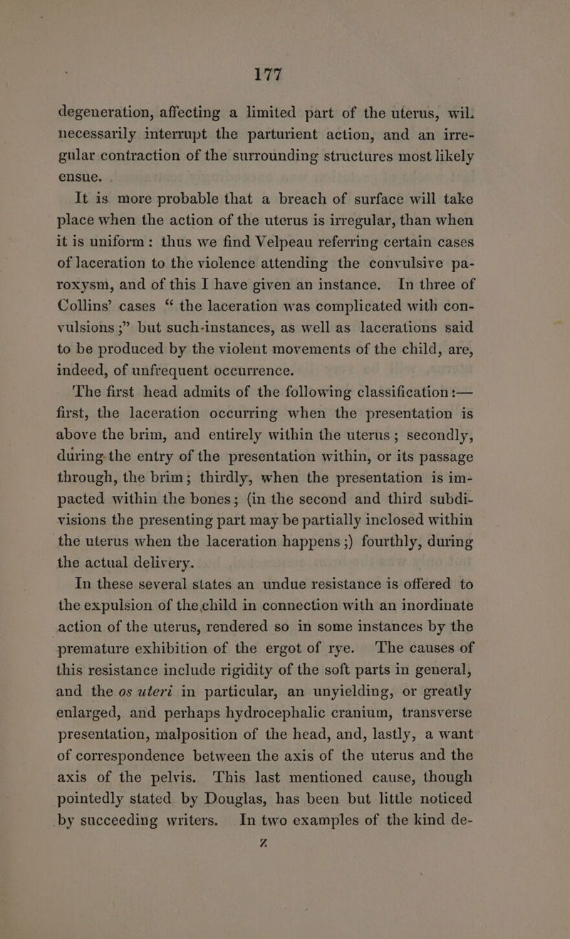 ETS degeneration, affecting a limited part of the uterus, wil. necessarily interrupt the parturient action, and an irre- gular contraction of the surrounding structures most likely ensue. . It is more probable that a breach of surface will take place when the action of the uterus is irregular, than when it is uniform: thus we find Velpeau referring certain cases of laceration to the violence attending the convulsive pa- roxysm, and of this I have given an instance. In three of Collins’ cases “ the laceration was complicated with con- vulsions ;” but such-instances, as well as lacerations said to be produced by the violent movements of the child, are, indeed, of unfrequent occurrence. The first head admits of the following classification :— first, the laceration occurring when the presentation is above the brim, and entirely within the uterus ; secondly, during-the entry of the presentation within, or its passage through, the brim; thirdly, when the presentation is im- pacted within the bones; (in the second and third subdi- visions the presenting part may be partially inclosed within the uterus when the laceration happens ;) fourthly, during the actual delivery. In these several states an undue resistance is offered to the expulsion of the child in connection with an inordinate action of the uterus, rendered so in some instances by the -premature exhibition of the ergot of rye. ‘The causes of this resistance include rigidity of the soft parts in general, and the os wtert in particular, an unyielding, or greatly enlarged, and perhaps hydrocephalic cranium, transverse presentation, malposition of the head, and, lastly, a want of correspondence between the axis of the uterus and the axis of the pelvis. This last mentioned cause, though pointedly stated by Douglas, has been but little noticed by succeeding writers. In two examples of the kind de-
