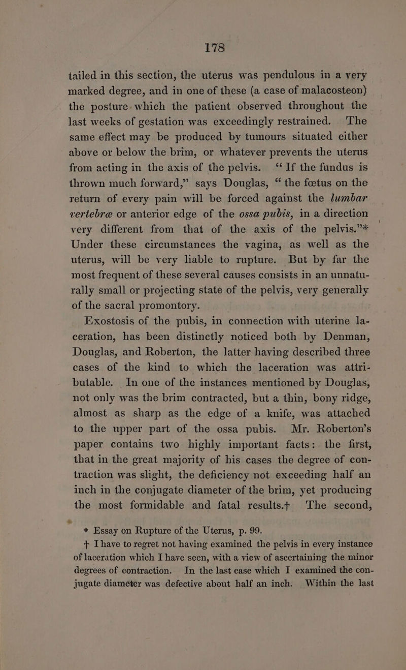 tailed in this section, the uterus was pendulous in a very marked degree, and in one of these (a case of malacosteon) the posture. which the patient observed throughout the last weeks of gestation was exceedingly restrained. ‘The same effect may be produced by tumours situated either above or below the brim, or whatever prevents the uterus from acting in the axis of the pelvis. ‘‘If the fundus is thrown much forward,” says Douglas, “ the foetus on the return of every pain will be forced against the lumbar vertebre or anterior edge of the ossa pubis, in a direction very different from that of the axis of the pelvis.”* Under these circumstances the vagina, as well as the uterus, will be very liable to rupture. But by far the most frequent of these several causes consists in an unnatu- rally small or projecting state of the pelvis, very generally of the sacral promontory. Exostosis of the pubis, in connection with uterine la- ceration, has been distinctly noticed both by Denman, Douglas, and Roberton, the latter having described three cases of the kind to which the laceration was _ attri- butable. In one of the instances mentioned by Douglas, not only was the brim contracted, but a thin, bony ridge, almost as sharp as the edge of a knife, was attached to the upper part of the ossa pubis. Mr. Roberton’s paper contains two highly important facts: the first, that in the great majority of his cases the degree of con- traction was slight, the deficiency not exceeding half an inch in the conjugate diameter of the brim, yet producing the most formidable and fatal results.+ The second, a * Essay on Rupture of the Uterus, p. 99. t+ Ihave to regret not having examined the pelvis in every instance of laceration which I have seen, with a view of ascertaining the minor degrees of contraction. In the last case which I examined the con- jugate diameter was defective about half an inch. Within the last