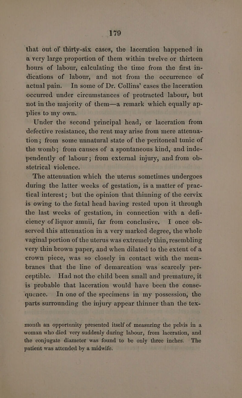 that out of thirty-six cases, the laceration happened in a very large proportion of them within twelve or thirteen hours of labour, calculating the time from the first in- dications of labour, and not from the occurrence of actual pain. In some of Dr. Collins’ cases the laceration occurred under circumstances of protracted labour, but not in the majority of them—a remark which equally ap- plies to my own. Under the second principal head, or laceration from defective resistance, the rent may arise from mere attenua- tion; from seme unnatural state of the peritoneal tunic of the womb; from causes of a spontaneous kind, and inde- pendently of labour; from external injury, and from ob- stetrical violence. The attenuation which the uterus sometimes undergoes during the latter weeks of gestation, is a matter of prac- tical interest; but the opinion that thinning of the cervix is owing to the foetal head having rested upon it through the last weeks of gestation, in connection with a defi- ciency of liquor amnii, far from conclusive. I once ob- served this attenuation in a very marked degree, the whole vaginal portion of the uterus was extremely thin, resembling very thin brown paper, and when dilated to the extent of a crown piece, was so closely in contact with the mem- branes that the line of demarcation was scarcely per- ceptible. Had not the child been small and premature, it is probable that laceration would have been the conse- ‘quence. In one of the specimens in my possession, the parts surrounding the injury appear thinner than the tex- month an opportunity presented itself of measuring the pelvis in a woman who died very suddenly during labour, from laceration, and the conjugate diameter was found to be only three inches. The patient was attended by a midwife.