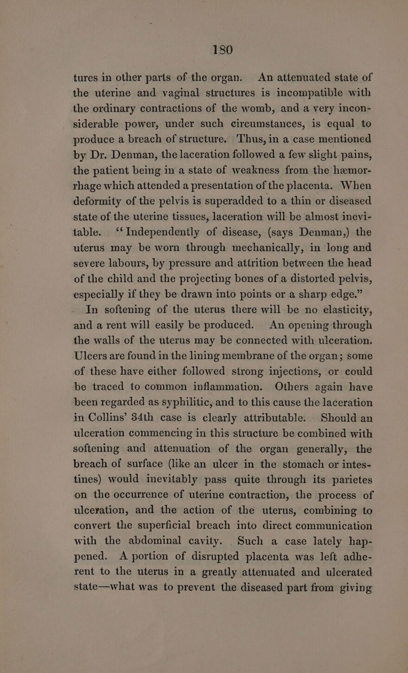 tures in other parts of the organ. An attenuated state of the uterine and vaginal structures is incompatible with the ordinary contractions of the womb, and a very incon- siderable power, under such circumstances, is equal to produce a breach of structure. Thus, in a case mentioned by Dr. Denman, the laceration followed a few slight pains, the patient being in a state of weakness from the hemor- rhage which attended a presentation of the placenta. When deformity of the pelvis is superadded to a thin or diseased state of the uterine tissues, laceration will be almost inevi- table. ‘‘ Independently of disease, (says Denman,) the uterus may be worn through mechanically, in long and severe labours, by pressure and attrition between the head of the child and the projecting bones of a distorted pelvis, especially if they be drawn into points or a sharp edge.” In softening of the uterus there will be no elasticity, and a rent will easily be produced. An opening through the walls of the uterus may be connected with ulceration. Ulcers are found in the lining membrane of the organ; some of these have either followed strong injections, or could be traced to common inflammation. Others again have been regarded as syphilitic, and to this cause the laceration in Collins’ 34th case is clearly attributable. Should an ulceration commencing in this structure be combined with softening and attenuation of the organ generally, the breach of surface (like an ulcer in the stomach or intes- tines) would inevitably pass quite through its parietes on the occurrence of uterine contraction, the process of ulceration, and the action of the uterus, combining to convert the superficial breach into direct communication with the abdominal cavity. Such a case lately hap- pened. A portion of disrupted placenta was left adhe- rent to the uterus in a greatly attenuated and ulcerated state—what was to prevent the diseased part from giving