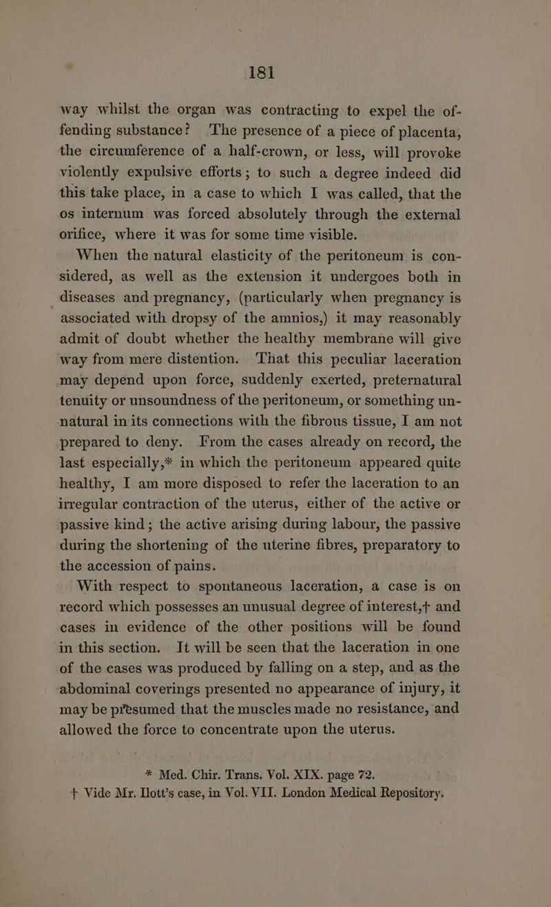 way whilst the organ was contracting to expel the of- fending substance: ‘The presence of a piece of placenta, the circumference of a half-crown, or less, will provoke violently expulsive efforts; to such a degree indeed did this take place, in a case to which I was called, that the os internum was forced absolutely through the external orifice, where it was for some time visible. When the natural elasticity of the peritoneum is con- sidered, as well as the extension it undergoes both in diseases and pregnancy, (particularly when pregnancy is associated with dropsy of the amnios,) it may reasonably admit of doubt whether the healthy membrane will give way from mere distention. That this peculiar laceration may depend upon force, suddenly exerted, preternatural tenuity or unsoundness of the peritoneum, or something un- natural in its connections with the fibrous tissue, I am not prepared to deny. From the cases already on record, the last especially,* in which the peritoneum appeared quite healthy, I am more disposed to refer the laceration to an irregular contraction of the uterus, either of the active or passive kind; the active arising during labour, the passive during the shortening of the uterine fibres, preparatory to the accession of pains. : With respect to spontaneous laceration, a case is on record which possesses an unusual degree of interest,t and cases in evidence of the other positions will be found in this section. It will be seen that the laceration in one of the cases was produced by falling on a step, and as the abdominal coverings presented no appearance of injury, it may be presumed that the muscles made no resistance, and allowed the force to concentrate upon the uterus. * Med. Chir. Trans. Vol. XIX. page 72. . + Vide Mr. Tlott’s case, in Vol. VII. London Medical Repository.