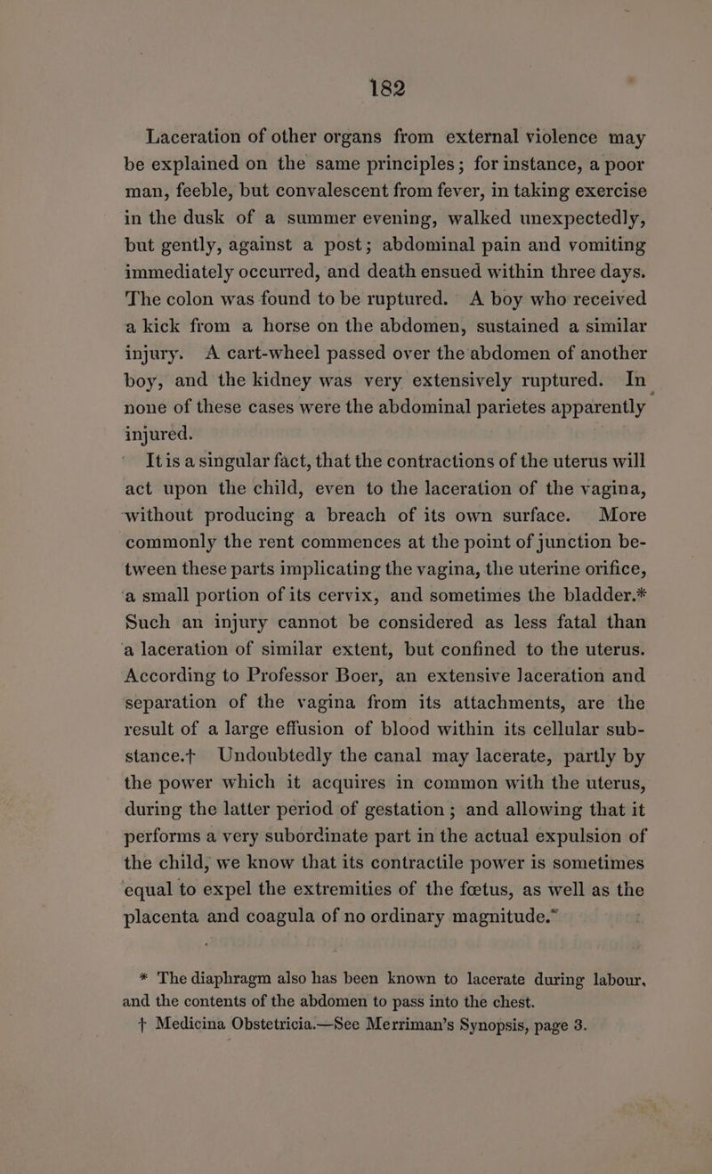 Laceration of other organs from external violence may be explained on the same principles; for instance, a poor man, feeble, but convalescent from fever, in taking exercise in the dusk of a summer evening, walked unexpectedly, but gently, against a post; abdominal pain and vomiting immediately occurred, and death ensued within three days. The colon was found to be ruptured. <A boy who received a kick from a horse on the abdomen, sustained a similar injury. A cart-wheel passed over the abdomen of another boy, and the kidney was very extensively ruptured. In none of these cases were the abdominal parietes apparently injured. Itis a singular fact, that the contractions of the uterus will act upon the child, even to the laceration of the vagina, ‘without producing a breach of its own surface. More commonly the rent commences at the point of junction be- tween these parts implicating the vagina, the uterine orifice, a small portion of its cervix, and sometimes the bladder.* Such an injury cannot be considered as less fatal than ‘a laceration of similar extent, but confined to the uterus. According to Professor Boer, an extensive Jaceration and separation of the vagina from its attachments, are the result of a large effusion of blood within its cellular sub- stance.t Undoubtedly the canal may lacerate, partly by the power which it acquires in common with the uterus, during the latter period of gestation ; and allowing that it performs a very subordinate part in the actual expulsion of the child, we know that its contractile power is sometimes equal to expel the extremities of the foetus, as well as the placenta and coagula of no ordinary magnitude.” * The diaphragm also has been known to lacerate during labour, and the contents of the abdomen to pass into the chest. + Medicina Obstetricia.—See Merriman’s Synopsis, page 3.