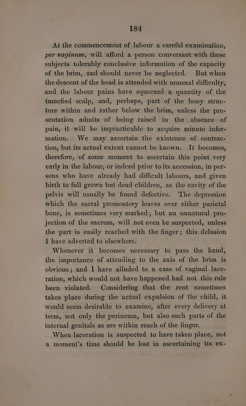 At the commencement of labour a careful examination, per vaginam, will afford a person conversant with these subjects tolerably conclusive information of the capacity of the brim, and should never be neglected. But when the descent of the head is attended with unusual difficulty, and the labour pains have squeezed a quantity of the tumefied scalp, and, perhaps, part of the bony struc~ ture within and rather below the brim, unless the pre- sentation admits of being raised in the. absence of pain, it will be impracticable to acquire minute infor- mation. We may ascertain the existence of contrac- tion, but its actual extent cannot be known. It becomes, therefore, of some moment to ascertain this point very early in the labour, or indeed prior to its accession, in per- sons who have already had difficult labours, and given birth to full grown but dead children, as the cavity of the pelvis will usually be found defective. ‘The depression which the sacral promontory leaves over either parietal bone, is sometimes very marked; but an unnatural pro- jection of the sacrum, will not even be suspected, unless the part is easily reached with the finger; this delusion I have adverted to elsewhere. Whenever it becomes necessary to pass the hand, the importance of attending to the axis of the brim is obvious ; and I have alluded to a case of vaginal lace- ration, which would not have happened had not this rule been violated. Considering that the rent sometimes takes place during the actual expulsion of the child, it would seem desirable to examine, after every delivery at term, not only the perineum, but also such parts of the internal genitals as are within reach of the finger. When laceration is suspected to have taken place, not a moment’s time should be lost in ascertaining its ex-