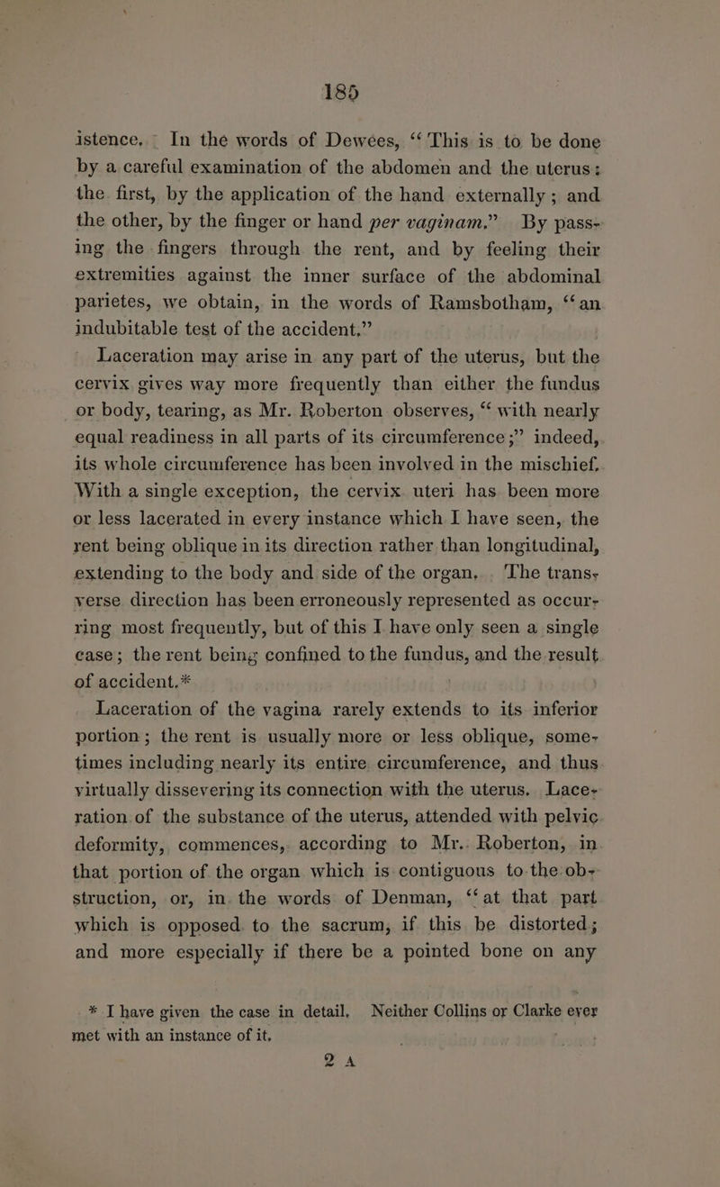 istence. _ In the words of Dewees, ‘‘ This is to be done by a careful examination of the abdomen and the uterus: the. first, by the application of the hand externally ; and the other, by the finger or hand per vaginam,” By pass- ing the fingers through the rent, and by feeling their extremities against the inner surface of the abdominal parietes, we obtain, in the words of Ramsbotham, ‘an indubitable test of the accident,” | Laceration may arise in any part of the uterus, but the cervix gives way more frequently than either the fundus _or body, tearing, as Mr. Roberton observes, “‘ with nearly equal readiness in all parts of its circumference ;” indeed, its whole circumference has been involved in the mischief. With a single exception, the cervix. uteri has been more or less lacerated in every instance which I have seen, the rent being oblique in its direction rather than longitudinal, extending to the body and side of the organ, . The trans- verse direction has been erroneously represented as occur- ring most frequently, but of this I. have only seen a single case; the rent being confined to the fundus, and the result. of accident,* | Laceration of the vagina rarely extends to its inferior portion ; the rent is usually more or less oblique, some- times including nearly its entire circumference, and thus virtually dissevering its connection with the uterus. Lace- ration. of the substance of the uterus, attended with pelvic deformity, commences, according to Mr.. Roberton, in that portion of the organ which is contiguous to the ob+ struction, or, in. the words of Denman, ‘‘at that part which is opposed. to the sacrum, if this be distorted; and more especially if there be a pointed bone on any * Thave given the case in detail, Neither Collins or Clarke ever met with an instance of it, 2A