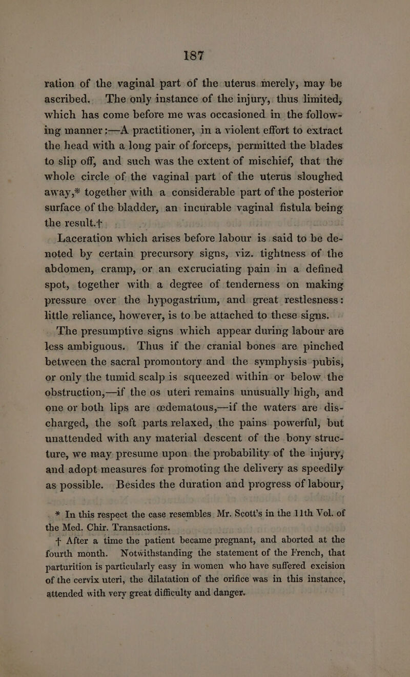 ration of the vaginal part of the uterus. merely, may be ascribed.. The only instance of the injury, thus limited, which has come before me was occasioned. in the follow- ing manner :—A practitioner, in a violent effort to extract the head with a long pair of forceps, permitted the blades to slip off, and such was the extent of mischief, that the whole circle of the vaginal part of the uterus sloughed away,* together with a considerable part of the posterior surface of the bladder, an incurable vaginal fistula being the result.t . Laceration which arises before labour is said to Wa de- noted by certain precursory signs, viz. tightness of the abdomen, cramp, or an excruciating pain in a defined spot, together with a degree of tenderness on making pressure over the hypogastrium, and great. restlesness: little reliance, however, is to be attached to these signs. The presumptive signs which appear during labour are less ambiguous.. Thus if the cranial bones are pinched between the sacral promontory and the symphysis pubis, or only the tumid scalp is squeezed. within or below the obstruction,—if the os uteri remains unusually high, and ene or both lips are cedematous,—if the waters are dis- charged, the soft parts relaxed, the pains powerful, but unattended with any material descent of the bony struc- ture, we may. presume upon: the probability of the injury, and adopt measures for promoting the delivery as speedily as possible. Besides the duration and progress of labour, ._ * In this respect the case resembles Mr. Scott’s in the 11th Vol. of the Med. Chir. Transactions. _ + After a time the patient ‘became pregnant, and aborted at the fourth month. Notwithstanding the statement of the French, that parturition is particularly easy in women who have suffered excision of the cervix uteri, the dilatation of the orifice was in this instance, attended with very great difficulty and danger.