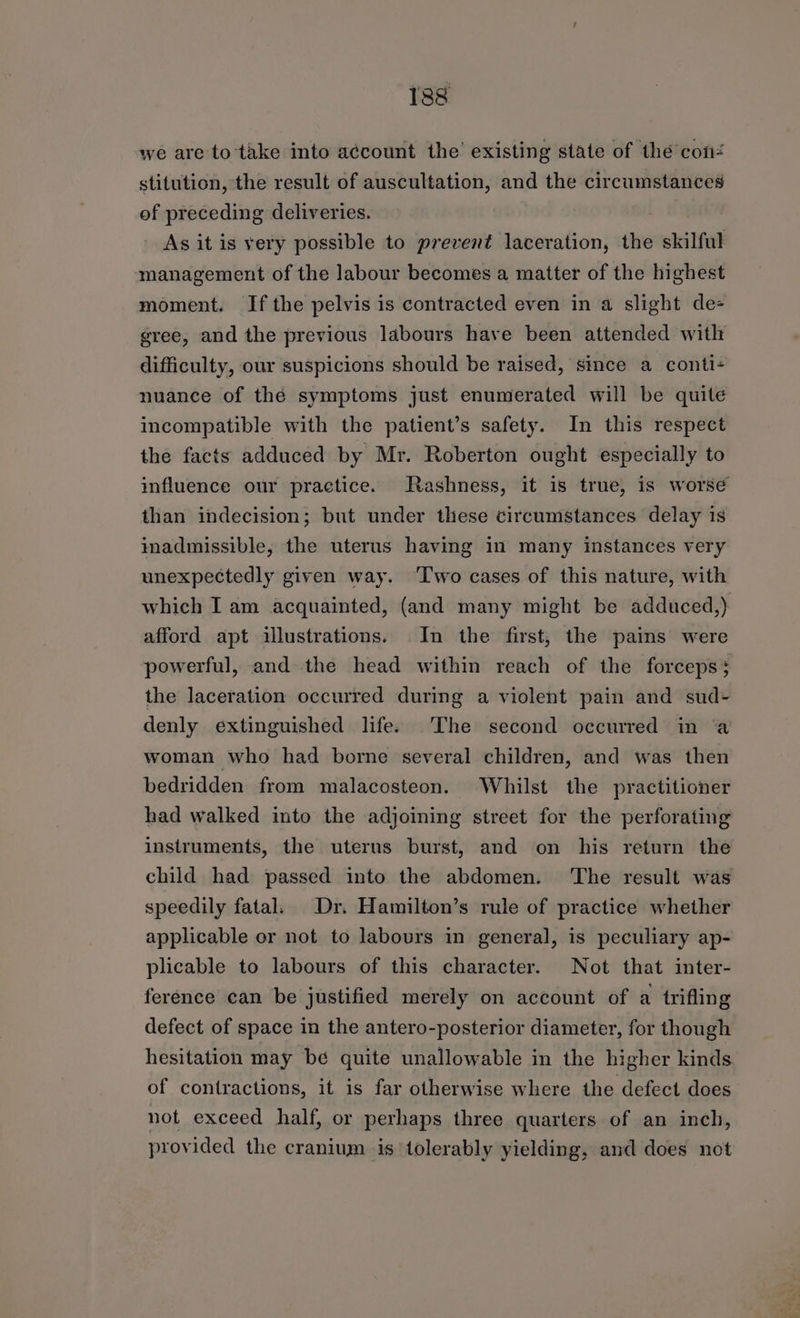 we are to take into a¢count the’ existing state of the con stitution, the result of auscultation, and the circumstances of preceding deliveries. As it is very possible to prevent laceration, the skilful management of the labour becomes a matter of the highest moment. If the pelvis is contracted even in a slight de gree, and the previous labours have been attended with difficulty, our suspicions should be raised, since a conti- nuance of thé symptoms just enumerated will be quite incompatible with the patient’s safety. In this respect the facts adduced by Mr. Roberton ought especially to influence our practice. Rashness, it is true, is worse than indecision; but under these circumstances delay is inadmissible, the uterus having in many instances very unexpectedly given way. ‘Two cases of this nature, with which I am acquainted, (and many might be adduced,) afford apt illustrations. In the first, the pains were powerful, and the head within reach of the forceps; the laceration occurred during a violent pain and sud+ denly extinguished life. The second occurred in ‘a woman who had borne several children, and was then bedridden from malacosteon. Whilst the practitioner had walked into the adjoining street for the perforating instruments, the uterus burst, and on his return the child had passed into the abdomen. ‘The result was speedily fatal. Dr. Hamilton’s rule of practice whether applicable or not to labours in general, is peculiary ap- plicable to labours of this character. Not that inter- ference can be justified merely on account of a trifling defect of space in the antero-posterior diameter, for though hesitation may be quite unallowable in the higher kinds of contractions, it is far otherwise where the defect does not exceed half, or perhaps three quarters of an inch, provided the cranium is tolerably yielding, and does not