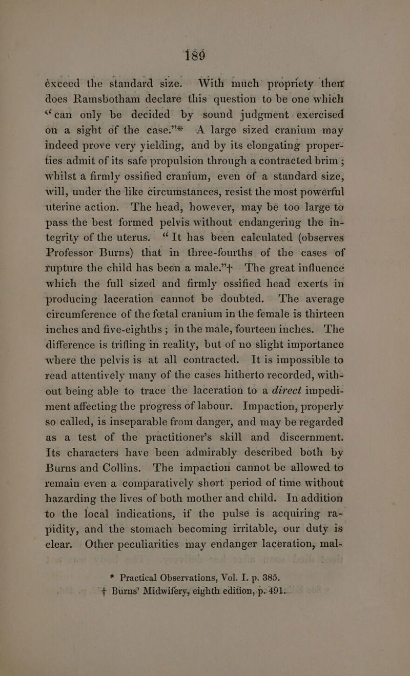 éxceed the standard size. With much’ propriety ther does Ramsbotham declare this question to be one which “can only be decided by sound judgment: exercised on a sight of the case.”* A large sized cranium may indeed prove very yielding, and by its elongating proper- ties admit of its safe propulsion through a contracted brim ; whilst a firmly ossified cranium, even of a standard size, will, under the like circumstances, resist the most powerful ‘uterine action. The head, however, may bé too large to pass the best formed pelvis without endangering the in- tegrity of the uterus. “It has been calculated (observes Professor Burns) that in three-fourths of the cases of rupture the child has been a male.”+ The great influence which the full sized and firmly ossified head exerts in producing laceration cannot be doubted. The average circumference of the foetal cranium in the female is thirteen inches and five-eighths ; in the male, fourteen inches. 'The difference is trifling in reality, but of no slight importance where the pelvis is at all contracted. It is impossible to read attentively many of the cases hitherto recorded, with- out being able to trace the laceration to a direct impedi- ment affecting the progress of labour. Impaction, properly so called, is inseparable from danger, and may be regarded as a test of the practitioner’s skill and discernment. Its characters have been admirably described both by Burns and Collins. The impaction cannot be allowed to remain even a comparatively short period of time without hazarding the lives of both mother and child. In addition to the local indications, if the pulse is acquiring ra- pidity, and the stomach becoming irritable, our duty is clear. Other peculiarities may endanger laceration, mal- * Practical Observations, Vol. I. p. 385. “f+ Burns’ Midwifery, eighth edition, p.491..