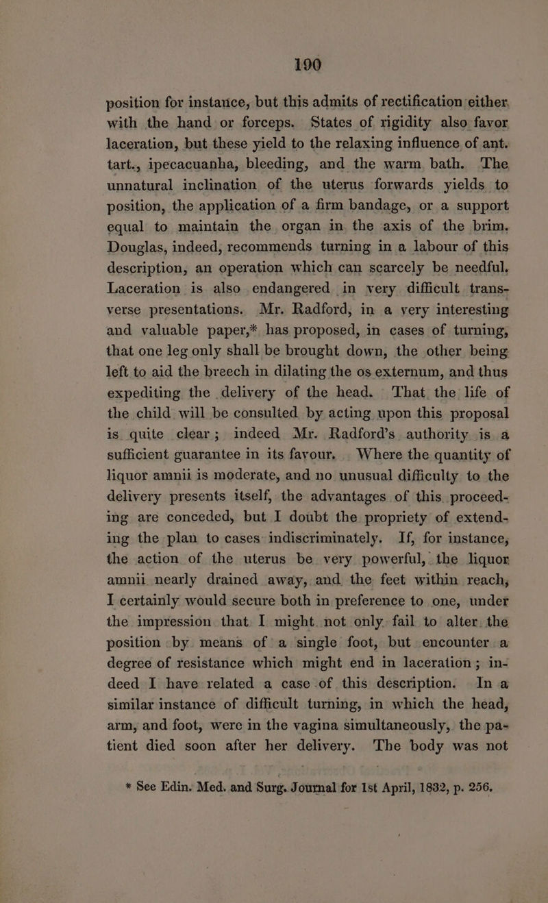 position for instauice, but this admits of rectification either, with the hand or forceps. States of rigidity also favor laceration, but these yield to the relaxing influence of ant. tart., ipecacuanha, bleeding, and the warm, bath. The unnatural inclination of the uterus forwards yields to position, the application of a firm bandage, or a support equal to maintain the organ in the axis of the brim. Douglas, indeed, recommends turning in a labour of this description, an operation which can scarcely be needful. Laceration is also endangered in very difficult. trans- verse presentations. Mr. Radford, in a very interesting and valuable paper,* has proposed, in cases of turning, that one leg only shall be brought down, the other being left to aid the breech in dilating the os externum, and thus expediting the delivery of the head. That the life of the child will be consulied by acting upon this proposal is quite clear; indeed Mr. Radford’s authority is a sufficient guarantee in its favour... Where the quantity of liquor amnii is moderate, and no unusual difficulty to the delivery presents itself, the advantages of this. proceed- ing are conceded, but I doubt the propriety of extend- ing the plan to cases indiscriminately. If, for instance, the action of the uterus be very powerful, the liquor amnii. nearly drained away, and the feet within reach, I certainly would secure both in preference to one, under the impression that. I might. not only. fail to alter. the position by means of a single foot, but. encounter a degree of resistance which might end in laceration; in- deed I have related a case of this description. In a similar instance of difficult turning, in which the head, arm, and foot, were in the vagina simultaneously, the pa- tient died soon after her delivery. The body was not * See Edin. Med. and Surg. Journal for Ist April, 1832, p. 256.