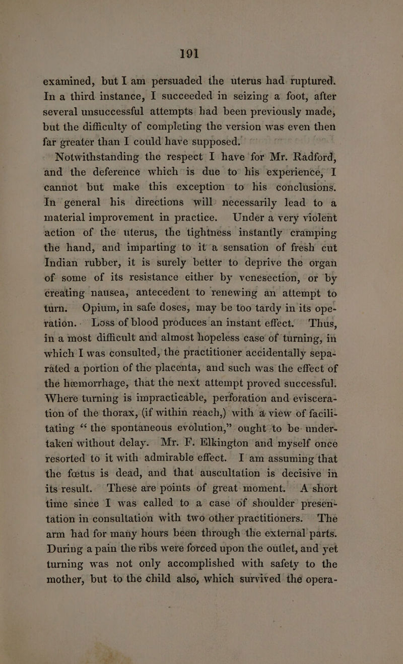 examined, but Lam persuaded the uterus had. ruptured. In a third instance, I succeeded in seizing a foot, after several unsuccessful attempts had been previously made, but the difficulty of completing the version was even then far greater than I could have supposed. Notwithstanding the respect I have for Mr. Radford, and the deference which is due to his experience, I cannot but make this exception to his conclusions. In general his directions ‘will’ necessarily lead to a material improvement in practice. Under a very violent action of the uterus, the tightness instantly cramping the hand, and imparting to it a sensation of fresh cut Indian rubber, it is surely better to deprive the organ of some of its resistance either by venesection, or by creating nausea, antecedent to renewing an attempt to turn. Opium, in safe doses, may be too tardy in its ope- ration.. Loss of blood produces an instant effect. Thus, in a most difficult and almost hopeless case’ of turning, in which I was consulted, the practitioner accidentally sepa- rated a portion of the placenta, and such was the effect of the hemorrhage, that the next attempt proved successful. Where turning is impracticable, perforation and. eviscera- tion of the thorax, (if within reach,) with a view of facili- tating “‘ the spontaneous evolution,” ought to be- under- taken without delay. Mr. F. Elkington and myself once resorted to it with admirable effect. I am assuming that the fotus is dead, and that auscultation is decisive in its result. These are points of great moment. A short time since I was called to a case of shoulder’ presen: tation in consultation with two other practitioners. The arm had for many hours been through ‘the external parts. During a pain the ribs were forced upon the outlet, and yet turning was not only accomplished with safety to the mother, but to the child also, which survived the opera-