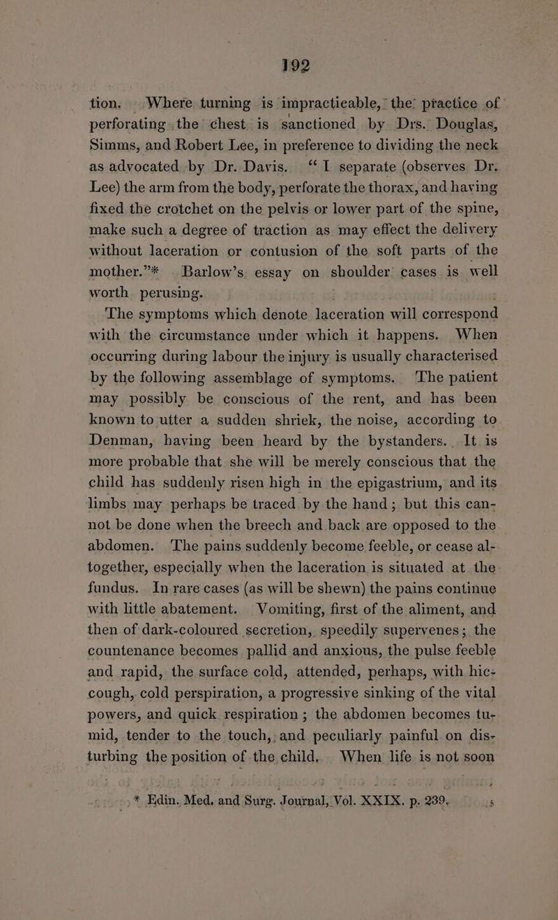 tion. . Where turning is impracticable, the’ practice of perforating .the chest. is sanctioned by Drs. Douglas, Simms, and Robert Lee, in preference to dividing the neck as advocated by Dr. Davis. ‘“‘ I separate (observes Dr. Lee) the arm from the body, perforate the thorax, and having fixed the crotchet on the pelvis or lower part of the spine, make such a degree of traction as may effect the delivery without laceration or contusion of the soft parts of the mother.”* | Barlow’s: essay on shoulder’ cases is. well worth perusing. 2 The symptoms which denote laceration will correspond with the circumstance under which it happens. When occurring during labour the injury is usually characterised by the following assemblage of symptoms. The patient may possibly be conscious of the rent, and has been known to utter a sudden shriek, the noise, according to Denman, haying been heard by the bystanders. It. is more probable that she will be merely conscious that the child has suddenly risen high in the epigastrium, and its limbs may perhaps be traced by the hand; but this can- not be done when the breech and back are opposed to the abdomen. ‘The pains suddenly become feeble, or cease al- together, especially when the laceration is situated at. the fundus. In rare cases (as will be shewn) the pains continue with little abatement. Vomiting, first of the aliment, and then of dark-coloured secretion, speedily supervenes; the countenance becomes pallid and anxious, the pulse feeble and rapid, the surface cold, attended, perhaps, with hic- cough,. cold perspiration, a progressive sinking of the vital powers, and quick respiration ; the abdomen becomes tu- mid, tender to the touch, and peculiarly painful.on dis- turbing the position of the child, When life is not soon _* Edin, Med, and Surg. Journal, Vol. XXIX. p. 239