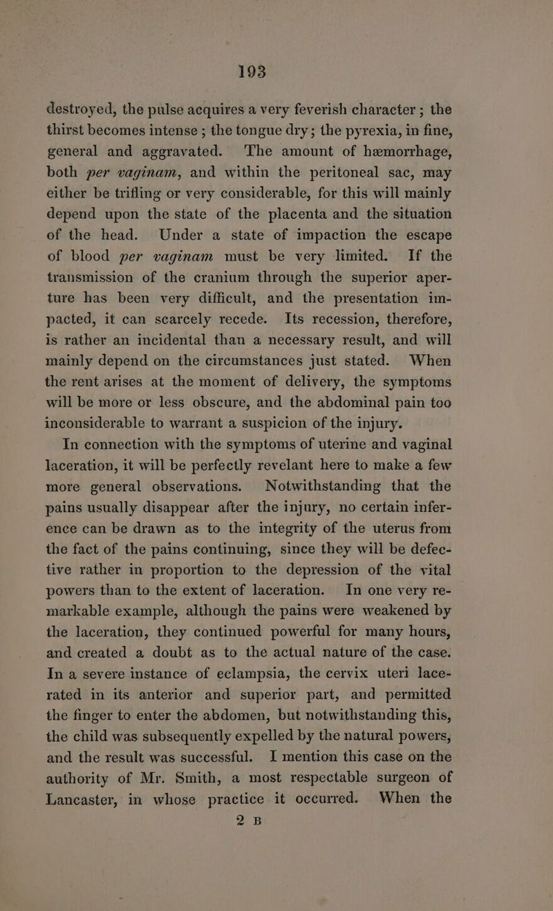 destroyed, the pulse acquires a very feverish character ; the thirst becomes intense ; the tongue dry; the pyrexia, in fine, general and aggravated. ‘The amount of hemorrhage, both per vaginam, and within the peritoneal sac, may either be trifling or very considerable, for this will mainly depend upon the state of the placenta and the situation of the head. Under a state of impaction the escape of blood per vaginam must be very limited. If the transmission of the cranium through the superior aper- ture has been very difficult, and the presentation im- pacted, it can scarcely recede. Its recession, therefore, is rather an incidental than a necessary result, and will mainly depend on the circumstances just stated. When the rent arises at the moment of delivery, the symptoms will be more or less obscure, and the abdominal pain too inconsiderable to warrant a suspicion of the injury. In connection with the symptoms of uterine and vaginal laceration, it will be perfectly revelant here to make a few more general observations. Notwithstanding that the pains usually disappear after the injury, no certain infer- ence can be drawn as to the integrity of the uterus from the fact of the pains continuing, since they will be defec- tive rather in proportion to the depression of the vital powers than to the extent of laceration. In one very re- markable example, although the pains were weakened by the laceration, they continued powerful for many hours, and created a doubt as to the actual nature of the case. In a severe instance of eclampsia, the cervix uteri lace- rated in its anterior and superior part, and permitted the finger to enter the abdomen, but notwithstanding this, the child was subsequently expelled by the natural powers, and the result was successful. JI mention this case on the authority of Mr. Smith, a most respectable surgeon of Lancaster, in whose practice it occurred. When the 2B
