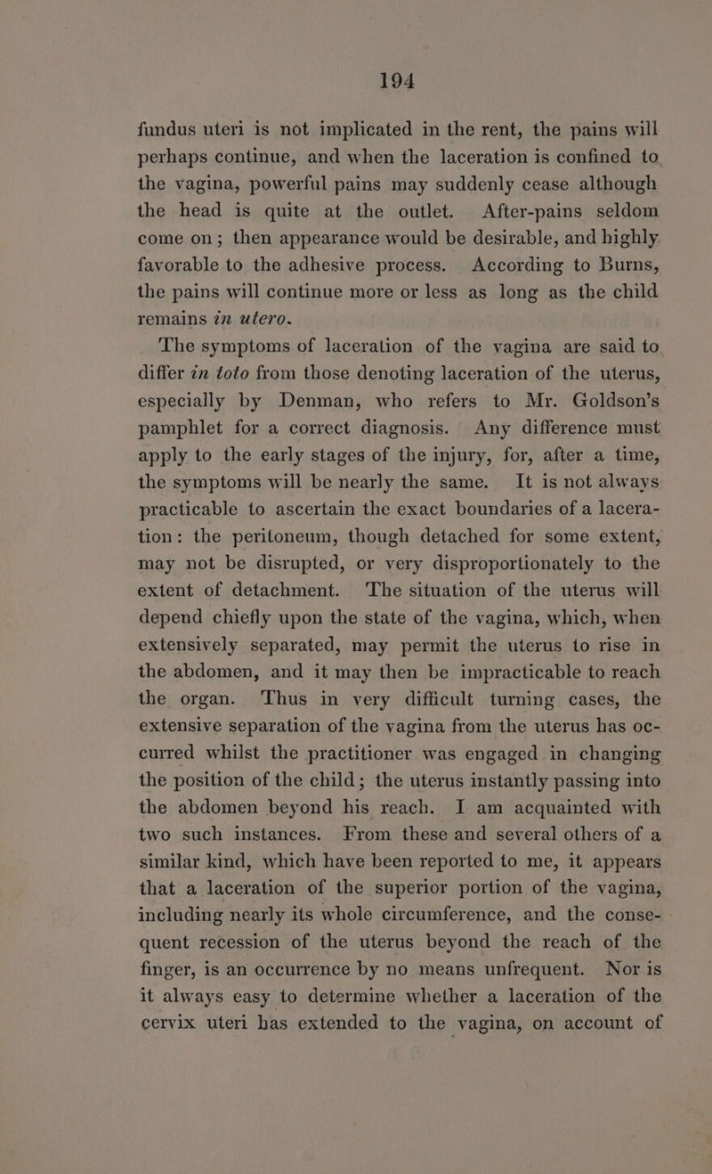 fundus uteri is not implicated in the rent, the pains will perhaps continue, and when the laceration is confined to. the vagina, powerful pains may suddenly cease although the head is quite at the outlet. After-pains seldom come on; then appearance would be desirable, and highly. favorable to the adhesive process. According to Burns, the pains will continue more or less as long as the child remains 77 utero. The symptoms of laceration of the vagina are said to differ 7v toto from those denoting laceration of the uterus, especially by Denman, who refers to Mr. Goldson’s pamphlet for a correct diagnosis. Any difference must apply to the early stages of the injury, for, after a time, the symptoms will be nearly the same. It is not always practicable to ascertain the exact boundaries of a lacera- tion: the peritoneum, though detached for some extent, may not be disrupted, or very disproportionately to the extent of detachment. The situation of the uterus will depend chiefly upon the state of the vagina, which, when extensively separated, may permit the uterus to rise in the abdomen, and it may then be impracticable to reach the organ. ‘Thus in very difficult turning cases, the extensive separation of the vagina from the uterus has oc- curred whilst the practitioner was engaged in changing the position of the child; the uterus instantly passing into the abdomen beyond his reach. I am acquainted with two such instances. From these and several others of a similar kind, which have been reported to me, it appears that a laceration of the superior portion of the vagina, including nearly its whole circumference, and the conse- quent recession of the uterus beyond the reach of. the finger, is an occurrence by no means unfrequent. Nor is it always easy to determine whether a laceration of the cervix uteri has extended to the vagina, on account of