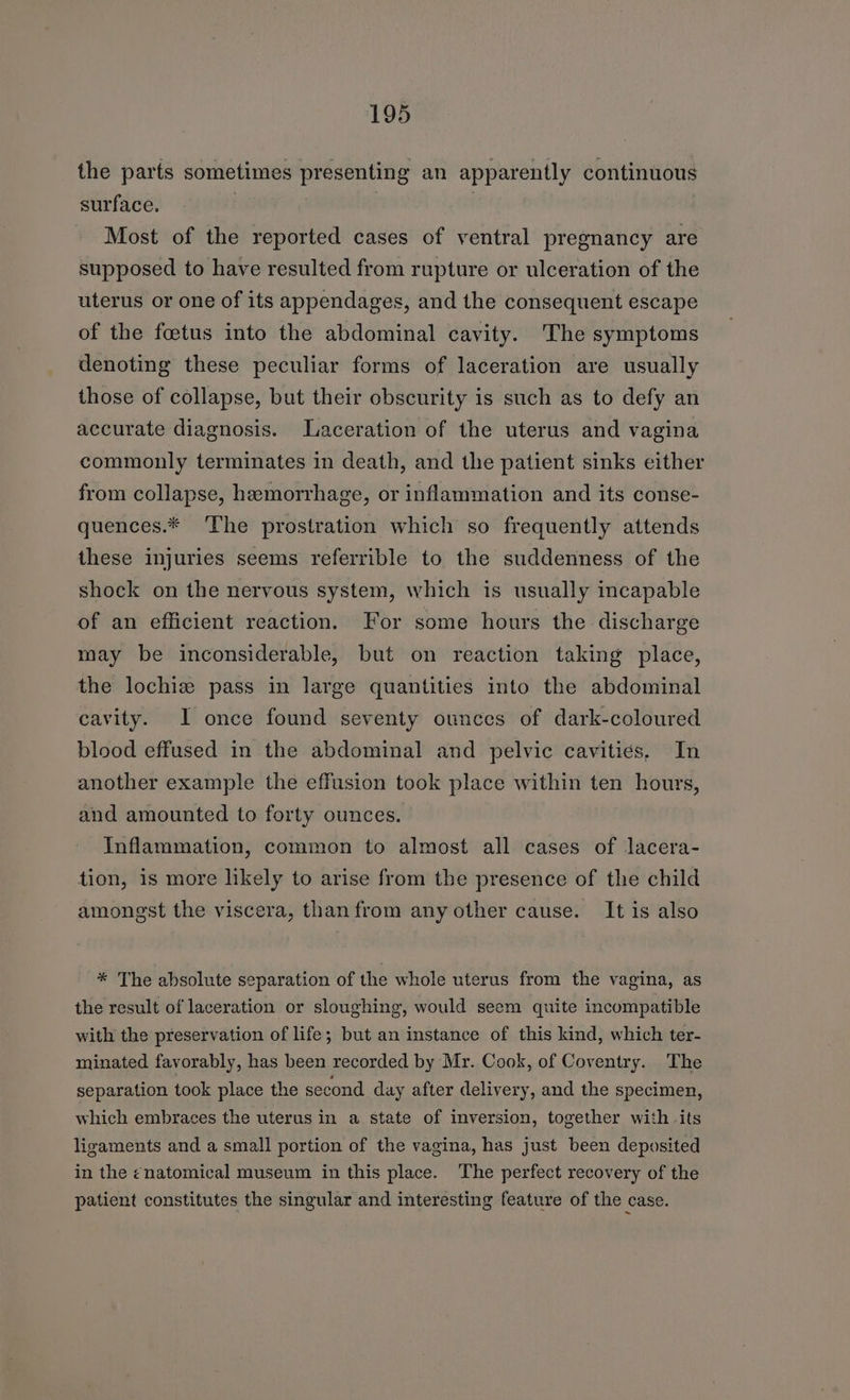 the parts sometimes presenting an apparently continuous surface. | Most of the reported cases of ventral pregnancy are supposed to have resulted from rupture or ulceration of the uterus or one of its appendages, and the consequent escape of the foetus into the abdominal cavity. The symptoms denoting these peculiar forms of laceration are usually those of collapse, but their obscurity is such as to defy an accurate diagnosis. Laceration of the uterus and vagina commonly terminates in death, and the patient sinks either from collapse, hemorrhage, or inflammation and its conse- quences.* ‘The prostration which so frequently attends these injuries seems referrible to the suddenness of the shock on the nervous system, which is usually incapable of an efficient reaction. For some hours the discharge may be inconsiderable, but on reaction taking place, the lochiz pass in large quantities into the abdominal cavity. 1 once found seventy ounces of dark-coloured blood effused in the abdominal and pelvic cavities, In another example the effusion took place within ten hours, and amounted to forty ounces. Inflammation, common to almost all cases of lacera- tion, 1s more likely to arise from the presence of the child amongst the viscera, than from any other cause. It is also * The absolute separation of the whole uterus from the vagina, as the result of laceration or sloughing, would seem quite incompatible with the preservation of life; but an instance of this kind, which ter- minated favorably, has been recorded by Mr. Cook, of Coventry. The separation took place the second day after delivery, and the specimen, which embraces the uterus in a state of inversion, together with its ligaments and a small portion of the vagina, has just been deposited in the ¢natomical museum in this place. The perfect recovery of the patient constitutes the singular and interesting feature of the case.
