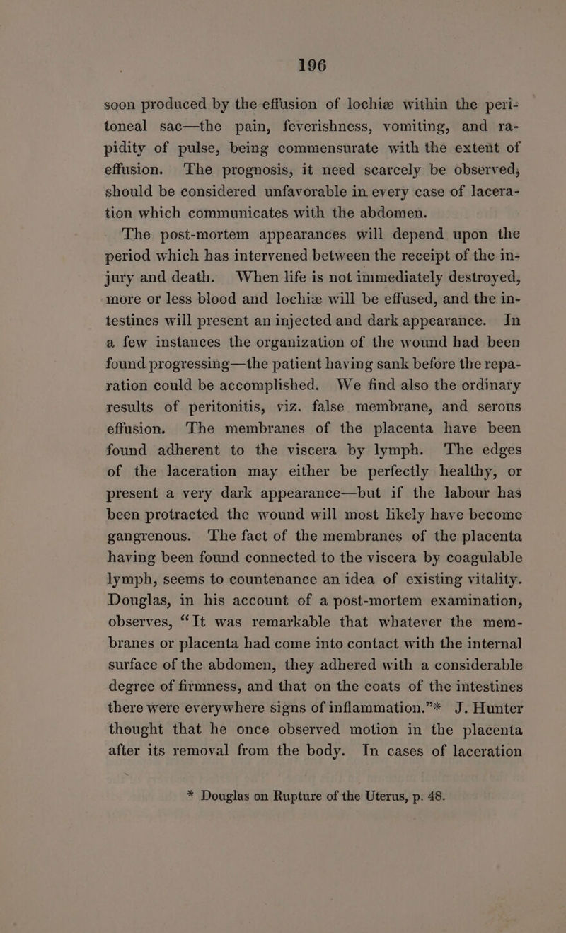 soon produced by the effusion of lochiz within the peri- toneal sac—the pain, feverishness, vomiting, and ra- pidity of pulse, being commensurate with the extent of effusion. The prognosis, it need scarcely be observed, should be considered unfavorable in every case of lacera- tion which communicates with the abdomen. The post-mortem appearances will depend upon the period which has intervened between the receipt of the in- jury and death. When life is not immediately destroyed, more or less blood and lochiz will be effused, and the in- testines will present an injected and dark appearance. In a few instances the organization of the wound had been found progressing—the patient having sank before the repa- ration could be accomplished. We find also the ordinary results of peritonitis, viz. false membrane, and serous effusion. ‘The membranes of the placenta have been found adherent to the viscera by lymph. The edges of the laceration may either be perfectly healthy, or present a very dark appearance—but if the labour has been protracted the wound will most likely have become gangrenous. ‘The fact of the membranes of the placenta having been found connected to the viscera by coagulable lymph, seems to countenance an idea of existing vitality. Douglas, in his account of a post-mortem examination, observes, “It was remarkable that whatever the mem- branes or placenta had come into contact with the internal surface of the abdomen, they adhered with a considerable degree of firmness, and that on the coats of the intestines there were everywhere signs of inflammation.”* J. Hunter thought that he once observed motion in the placenta after its removal from the body. In cases of laceration * Douglas on Rupture of the Uterus, p. 48.