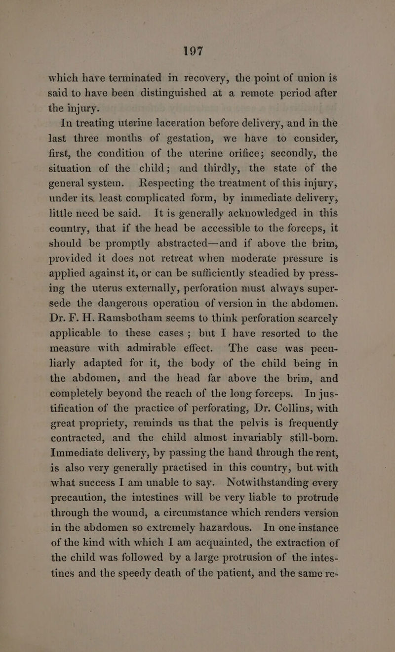which have terminated in recovery, the point of union is said to have been distinguished at a remote period after the injury. In treating uterine laceration before delivery, and in the last three months of gestation, we have to consider, first, the condition of the uterine orifice; secondly, the situation of the child; and thirdly, the state of the general system. Respecting the treatment of this injury, under its. least complicated form, by immediate delivery, little need be said. It is generally acknowledged in this country, that if the head be accessible to the forceps, it should be promptly abstracted—and if above the brim, provided it does not retreat when moderate pressure is applied against it, or can be sufficiently steadied by press- ing the uterus externally, perforation must always super- sede the dangerous operation of version in the abdomen. Dr. F. H. Ramsbotham seems to think perforation scarcely applicable to these cases; but I have resorted to the measure with admirable effect. The case was pecu- liarly adapted for it, the body of the child being in the abdomen, and the head far above the brim, and completely beyond the reach of the long forceps. In jus- tification of the practice of perforating, Dr. Collins, with great propriety, reminds us that the pelvis is frequently contracted, and the child almost invariably still-born. Immediate delivery, by passing the hand through the rent, is also very generally practised in this country, but-with what success I am unable to say. Notwithstanding every precaution, the intestines will be very liable to protrude through the wound, a circumstance which renders version in the abdomen so extremely hazardous. In one instance of the kind with which I am acquainted, the extraction of the child was followed by a large protrusion of the intes- tines and the speedy death of the patient, and the same re-