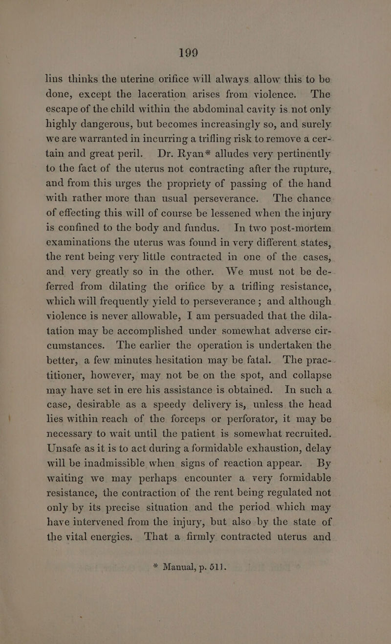 lins thinks the uterine orifice will always allow this to be done, except the laceration arises from violence. The escape of the child within the abdominal cavity is not only highly dangerous, but becomes increasingly so, and surely: we are warranted in incurring a trifling risk to remove a cer- tain and great peril. Dr. Ryan* alludes very pertinently to the fact of the uterus not contracting after the rupture, and from this urges the propriety of passing of the hand with rather more than usual perseverance. The chance of effecting this will of course be lessened when the injury is confined to the body and fundus. In two post-mortem examinations the uterus was found in very different states, the rent being very little contracted in one of the cases, and very greatly so in the other. We must not be de- ferred from dilating the orifice by a trifling resistance, which will frequently yield to perseverance ; and although violence is never allowable, I am persuaded that the dila- tation may be accomplished under somewhat adverse cir- cumstances. ‘The earlier the operation is undertaken the better, a few minutes hesitation may be fatal. The prac-. titioner, however, may not be on the spot, and collapse may have set in ere his assistance is obtained. In sucha case, desirable as a speedy delivery is, unless the head lies within reach of the forceps or perforator, it may be necessary to wait until the patient is somewhat recruited. Unsafe as it is to act during a formidable exhaustion, delay will be inadmissible when signs of reaction appear. By waiting we may perhaps encounter a very formidable resistance, the contraction of the rent being regulated not only by its precise situation and the period which may have intervened from the injury, but also by the state of the vital energies. ‘That a firmly contracted uterus and * Manual, p. 51].
