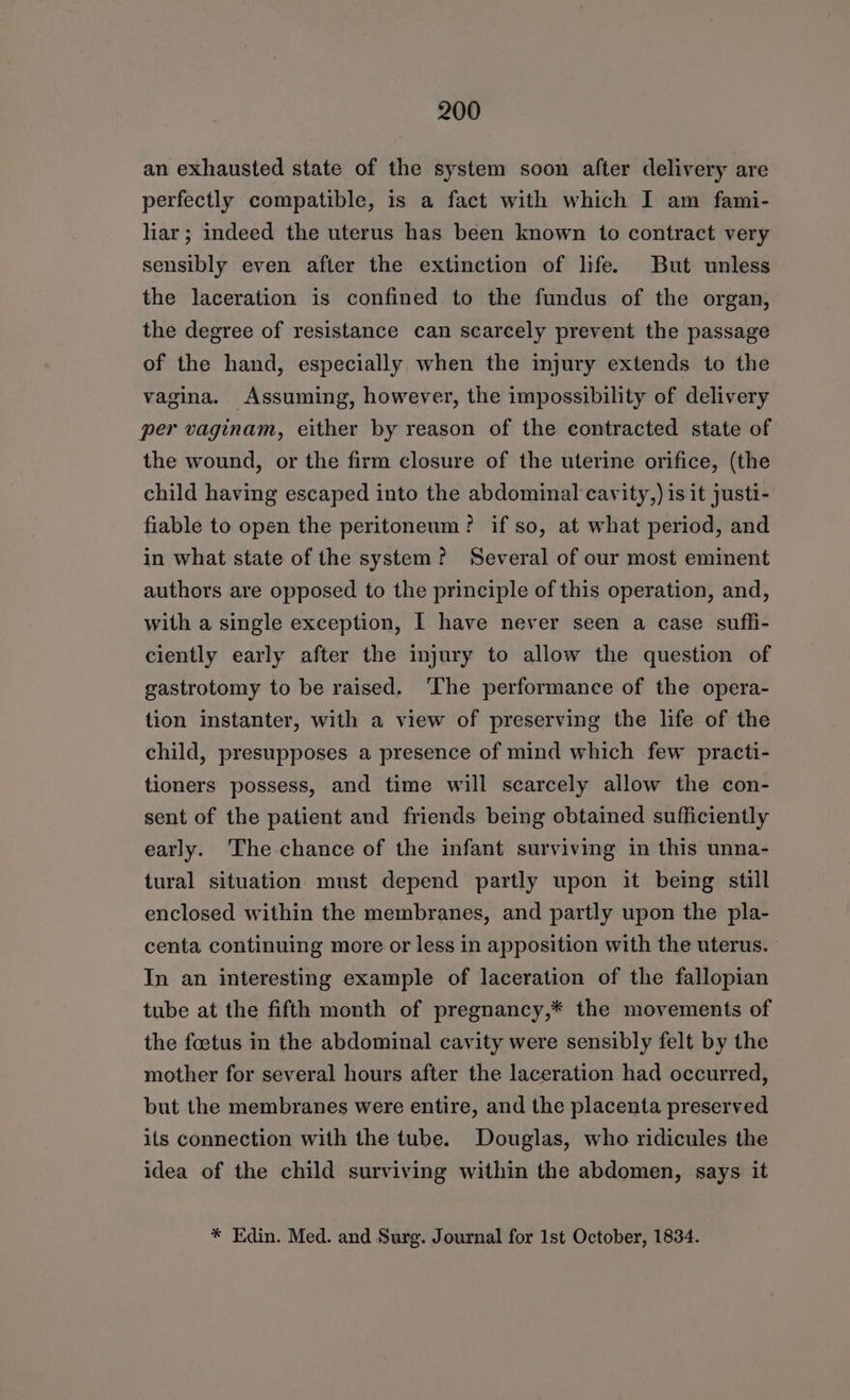 an exhausted state of the system soon after delivery are perfectly compatible, is a fact with which I am fami- liar; indeed the uterus has been known to contract very sensibly even after the extinction of life. But unless the laceration is confined to the fundus of the organ, the degree of resistance can scarcely prevent the passage of the hand, especially when the injury extends to the vagina. Assuming, however, the impossibility of delivery per vaginam, either by reason of the contracted state of the wound, or the firm closure of the uterine orifice, (the child having escaped into the abdominal cavity,) is it justi- fiable to open the peritoneum? if so, at what period, and in what state of the system? Several of our most eminent authors are opposed to the principle of this operation, and, with a single exception, I have never seen a case suffi- ciently early after the injury to allow the question of gastrotomy to be raised. ‘The performance of the opera- tion instanter, with a view of preserving the life of the child, presupposes a presence of mind which few practi- tioners possess, and time will scarcely allow the con- sent of the patient and friends being obtained sufficiently early. The chance of the infant surviving in this unna- tural situation must depend partly upon it being still enclosed within the membranes, and partly upon the pla- centa continuing more or less in apposition with the uterus. In an interesting example of laceration of the fallopian tube at the fifth month of pregnancy,* the movements of the foetus in the abdominal cavity were sensibly felt by the mother for several hours after the laceration had occurred, but the membranes were entire, and the placenta preserved ils connection with the tube. Douglas, who ridicules the idea of the child surviving within the abdomen, says it * Edin. Med. and Surg. Journal for Ist October, 1834.