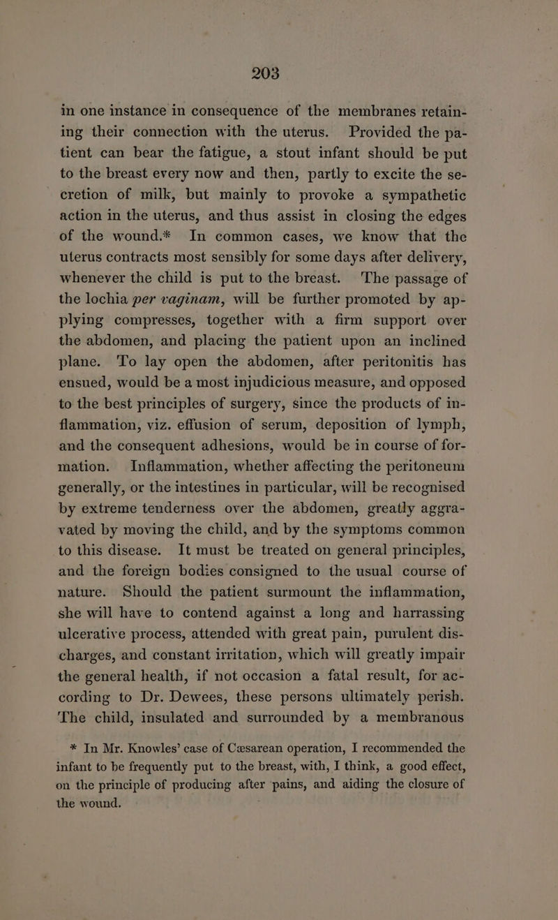 in one instance in consequence of the membranes retain- ing their connection with the uterus. Provided the pa- tient can bear the fatigue, a stout infant should be put to the breast every now and then, partly to excite the se- cretion of milk, but mainly to provoke a sympathetic action in the uterus, and thus assist in closing the edges of the wound.* In common cases, we know that the uterus contracts most sensibly for some days after delivery, whenever the child is put to the breast. The passage of the lochia per vaginam, will be further promoted by ap- plying compresses, together with a firm support over the abdomen, and placing the patient upon an inclined plane. To lay open the abdomen, after peritonitis has ensued, would be a most injudicious measure, and opposed to the best principles of surgery, since the products of in- flammation, viz. effusion of serum, deposition of lymph, and the consequent adhesions, would be in course of for- mation. Inflammation, whether affecting the peritoneum generally, or the intestines in particular, will be recognised by extreme tenderness over the abdomen, greatly aggra- vated by moving the child, and by the symptoms common to this disease. It must be treated on general principles, and the foreign bodies consigned to the usual course of nature. Should the patient surmount the inflammation, she will have to contend against a long and harrassing ulcerative process, attended with great pain, purulent dis- charges, and constant irritation, which will greatly impair the general health, if not occasion a fatal result, for ac- cording to Dr. Dewees, these persons ultimately perish. The child, insulated and surrounded by a membranous * In Mr. Knowles’ case of Cesarean operation, I recommended the infant to be frequently put to the breast, with, I think, a good effect, on the principle of producing after pains, and aiding the closure of the wound.