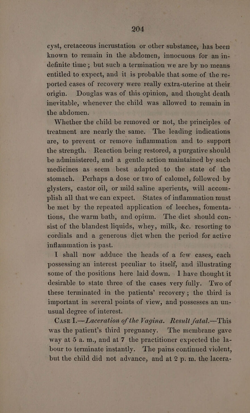 cyst, cretaceous incrustation or other substance, has been known to remain in the abdomen, innocuous for an in- definite time ; but such a termination we are by no means entitled to expect, and it is probable that some of the re- ported cases of recovery were really extra-uterine at their. origin. Douglas was of this opinion, and thought death inevitable, whenever the child was allowed to remain in the abdomen. Whether the child be removed or not, the principles of treatment are nearly the same. ‘The leading indications are, to prevent or remove inflammation and to support the strength. Reaction being restored, a purgative should be administered, and a gentle action maintained by such medicines as- seem best adapted to the state of the stomach. Perhaps a dose or two of calomel, followed by glysters, castor oil, or mild saline aperients, will accom- plish all that we can expect. States of inflammation must be met by the repeated application of leeches, fomenta- tions, the warm bath, and opium. ‘The diet should con- sist of the blandest liquids, whey, milk, &c. resorting to cordials and a generous diet when the period for active inflammation is past. I shall now adduce the heads of a few cases, each possessing an interest peculiar to itself, and illustrating some of the positions here laid down. I have thought it desirable to state three of the cases very fully. Two of these terminated in the patients’ recovery; the third is important in several points of view, and possesses an un- usual degree of interest. Case I.—Laceration of the Vagina. Result fatal.—This was the patient’s third pregnancy. ‘The membrane gave way at 5a. m., and at 7 the practitioner expected the la- bour to terminate instantly. ‘The pains continued violent, but the child did not advance, and at 2 p. m. the lacera-