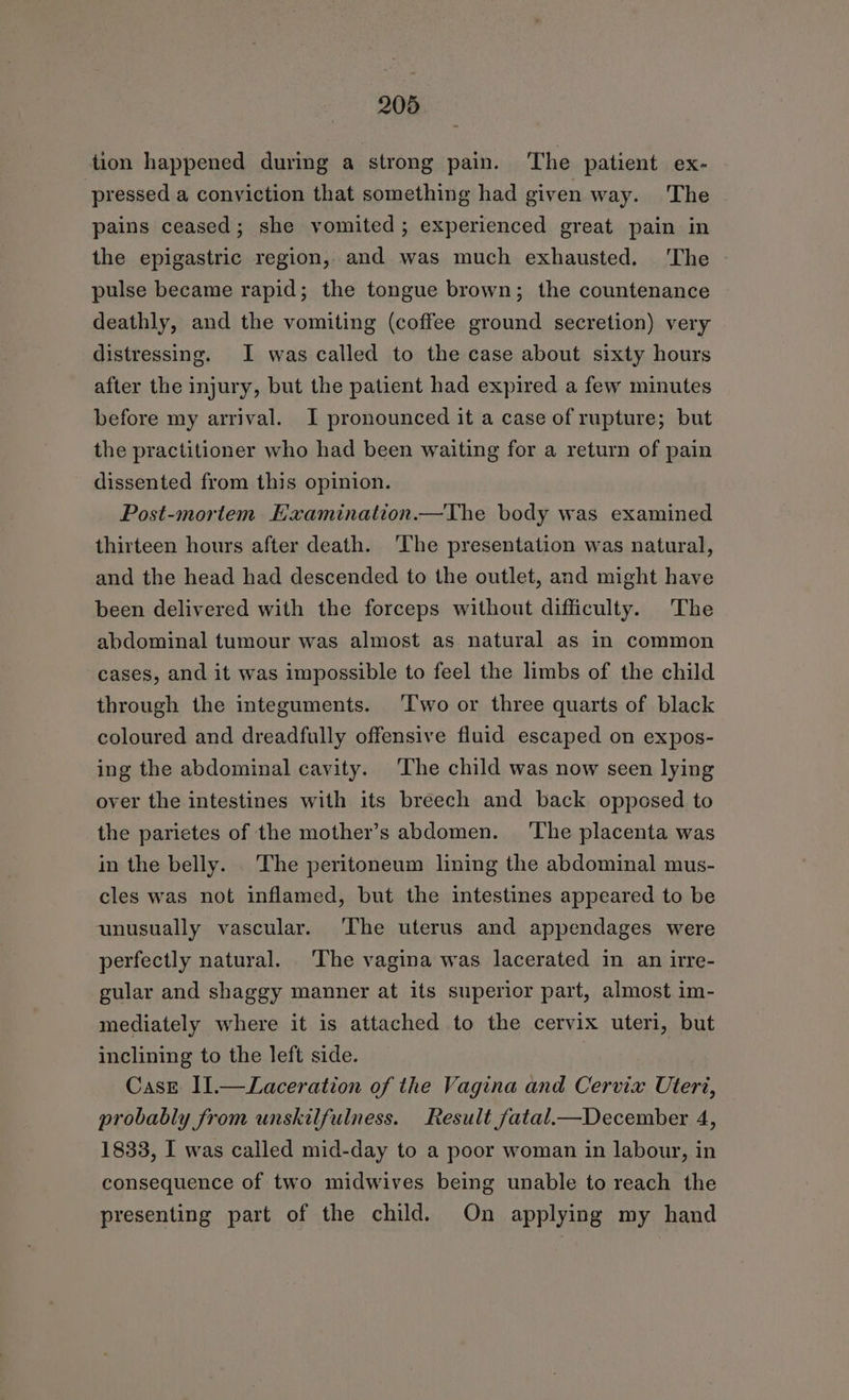 tion happened during a strong pain. ‘The patient ex- pressed a conviction that something had given way. The pains ceased; she vomited ; experienced great pain in the epigastric region, and was much exhausted. 'The pulse became rapid; the tongue brown; the countenance deathly, and the vomiting (coffee ground secretion) very distressing. I was called to the case about sixty hours after the injury, but the patient had expired a few minutes before my arrival. I pronounced it a case of rupture; but the practitioner who had been waiting for a return of pain dissented from this opinion. Post-mortem. Examination.—The body was examined thirteen hours after death. The presentation was natural, and the head had descended to the outlet, and might have been delivered with the forceps without difficulty. The abdominal tumour was almost as natural as in common cases, and it was impossible to feel the limbs of the child through the integuments. ‘Two or three quarts of black coloured and dreadfully offensive fluid escaped on expos- ing the abdominal cavity. The child was now seen lying over the intestines with its breech and back opposed to the parietes of the mother’s abdomen. ‘The placenta was in the belly. The peritoneum lining the abdominal mus- cles was not inflamed, but the intestines appeared to be unusually vascular. The uterus and appendages were perfectly natural. The vagina was lacerated in an irre- gular and shaggy manner at its superior part, almost im- mediately where it is attached to the cervix uteri, but inclining to the left side. CasEe I1.—Laceration of the Vagina and Cervix Uteri, probably from unskilfulness. Result fatal.—December 4, 1833, I was called mid-day to a poor woman in labour, in consequence of two midwives being unable to reach the presenting part of the child. On applying my hand