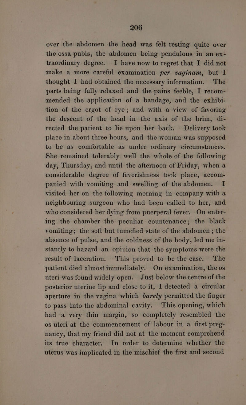 over the abdomen the head was felt resting quite over the ossa pubis, the abdomen being pendulous in an ex- traordinary degree. I have now to regret that I did not make a more careful examination per vaginam, but I thought I had obtained the necessary information. The parts being fully relaxed and the pains feeble, I recom- mended the application of a bandage, and the exhibi- tion of the ergot of rye; and with a view of favoring the descent of the head in the axis of the brim, di- rected the patient to le upon her back. Delivery took place in about three hours, and the woman was supposed to be as comfortable as under ordinary circumstances. She remained tolerably well the whole of the following day, Thursday, and until the afternoon of Friday, when a considerable degree of feverishness took place, accom- panied with vomiting and swelling of the abdomen. I visited her on the following morning in company with a neighbouring surgeon who had been called to her, and who considered her dying from puerperal fever. On enter- ing the chamber the peculiar countenance; the black vomiting; the soft but tumefied state of the abdomen ; the absence of pulse, and the coldness of the body, led me in- stantly to hazard an opinion that the symptoms were the result of laceration. This proved to be the case. ‘The patient died almost immediately. On examination, the os uteri was found widely open. Just below the centre of the posterior uterine lip and close to it, I detected a circular aperture in the vagina which barely permitted the finger to pass into the abdominal cavity. This opening, which had a very thin margin, so completely resembled the os uteri at the commencement of labour in a first preg- nancy, that my friend did not at the moment comprehend its true character. In order to determine whether the uterus was implicated in the mischief the first and second