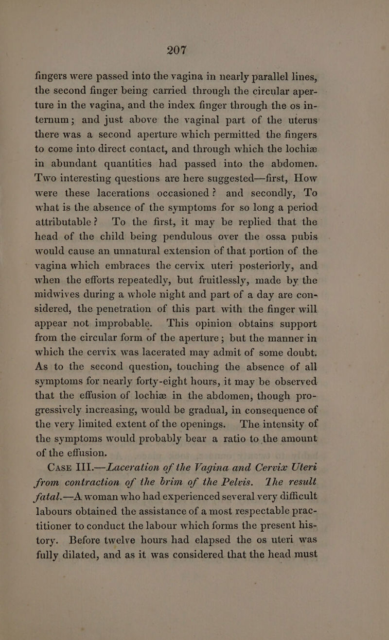 fingers were passed into the vagina in nearly parallel lines, the second finger being carried through the circular aper- ture in the vagina, and the index finger through the os in- ternum; and just above the vaginal part of the uterus: there was a second aperture which permitted the fingers to come into direct contact, and through which the lochiz in abundant quantities had passed into the abdomen. Two interesting questions are here suggested—first, How were these lacerations occasioned? and secondly, To what is the absence of the symptoms for so long a period attributable? To the first, it may be replied that the head of the child being pendulous over the ossa pubis would cause an unnatural extension of that portion of the vagina which embraces the cervix uteri posteriorly, and when the efforts repeatedly, but fruitlessly, made by the midwives during a whole night and part of a day are con- sidered, the penetration of this part with the finger will appear not improbable. ‘This opinion obtains support from the circular form of the aperture; but the manner in which the cervix was lacerated may admit of some doubt. As to the second question, touching the absence of all symptoms for nearly forty-eight hours, it may be observed that the effusion of lochiz in the abdomen, though pro- gressively increasing, would be gradual, in consequence of the very limited extent of the openings. The intensity of the symptoms would probably bear a ratio to the amount of the effusion. Case IlI.—Laceration of the Vagina and Cervix Utert from contraction of the brim of the Pelvis. The result fatal.—A woman who had experienced several very difficult labours obtained the assistance of a most respectable prac- titioner to conduct the labour which forms the present his- tory. Before twelve hours had elapsed the os uteri was fully dilated, and as it was considered that the head must