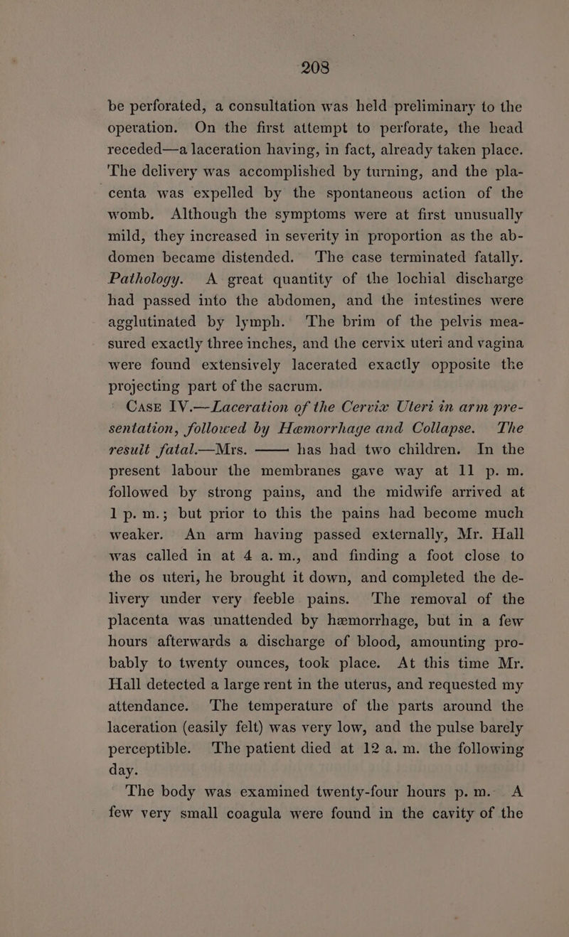 be perforated, a consultation was held preliminary to the operation. On the first attempt to perforate, the head receded—a laceration having, in fact, already taken place. The delivery was accomplished by turning, and the pla- centa was expelled by the spontaneous action of the womb. Although the symptoms were at first unusually mild, they increased in severity in proportion as the ab- domen became distended. The case terminated fatally. Pathology. A great quantity of the lochial discharge had passed into the abdomen, and the intestines were agglutinated by lymph. The brim of the pelvis mea- sured exactly three inches, and the cervix uteri and vagina were found extensively lacerated exactly opposite the projecting part of the sacrum. © Case IV.—Laceration of the Cervix Uteri in arm pre- sentation, followed by Hemorrhage and Collapse. The result fatal.—Mrs. has had two children. In the present labour the membranes gave way at 11 p. m. followed by strong pains, and the midwife arrived at lp.m.; but prior to this the pains had become much weaker. An arm having passed externally, Mr. Hall was called in at 4 a.m., and finding a foot close to the os uteri, he brought it down, and completed the de- livery under very feeble pains. ‘The removal of the placenta was unattended by hemorrhage, but in a few hours afterwards a discharge of blood, amounting pro- bably to twenty ounces, took place. At this time Mr. Hall detected a large rent in the uterus, and requested my attendance. ‘The temperature of the parts around the laceration (easily felt) was very low, and the pulse barely perceptible. The patient died at 12 a.m. the following day. The body was examined twenty-four hours p.m. A few very small coagula were found in the cavity of the