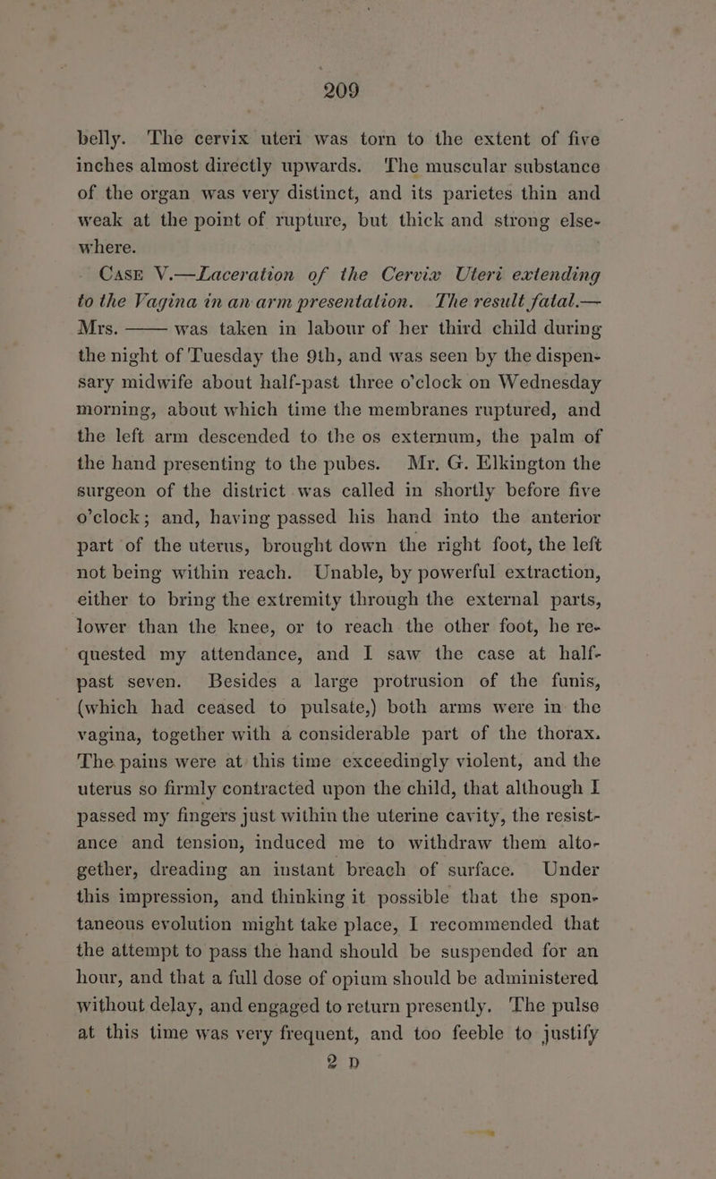 belly. The cervix uteri was torn to the extent of five inches almost directly upwards. The muscular substance of the organ was very distinct, and its parietes thin and weak at the point of rupture, but thick and strong else- where. Case V.—Laceration of the Cervix Uteri extending to the Vagina in an-arm presentation. The result fatal.— Mrs. was taken in labour of her third child during the night of 'Tuesday the 9th, and was seen by the dispen- sary midwife about half-past three o'clock on Wednesday morning, about which time the membranes ruptured, and the left arm descended to the os externum, the palm of the hand presenting to the pubes. Mr. G. Elkington the surgeon of the district was called in shortly before five o'clock; and, having passed his hand into the anterior part of the uterus, brought down the right foot, the left not being within reach. Unable, by powerful extraction, either to bring the extremity through the external parts, lower than the knee, or to reach the other foot, he re- quested my attendance, and I saw the case at half- past seven. Besides a large protrusion of the funis, (which had ceased to pulsate,) both arms were in the vagina, together with a considerable part of the thorax. The pains were at this time exceedingly violent, and the uterus so firmly contracted upon the child, that although I passed my fingers just within the uterine cavity, the resist- ance and tension, induced me to withdraw them alto- gether, dreading an instant breach of surface. Under this impression, and thinking it possible that the spon- taneous evolution might take place, I recommended that the attempt to pass the hand should be suspended for an hour, and that a full dose of opium should be administered without delay, and engaged to return presently, The pulse at this time was very frequent, and too feeble to justify 2D