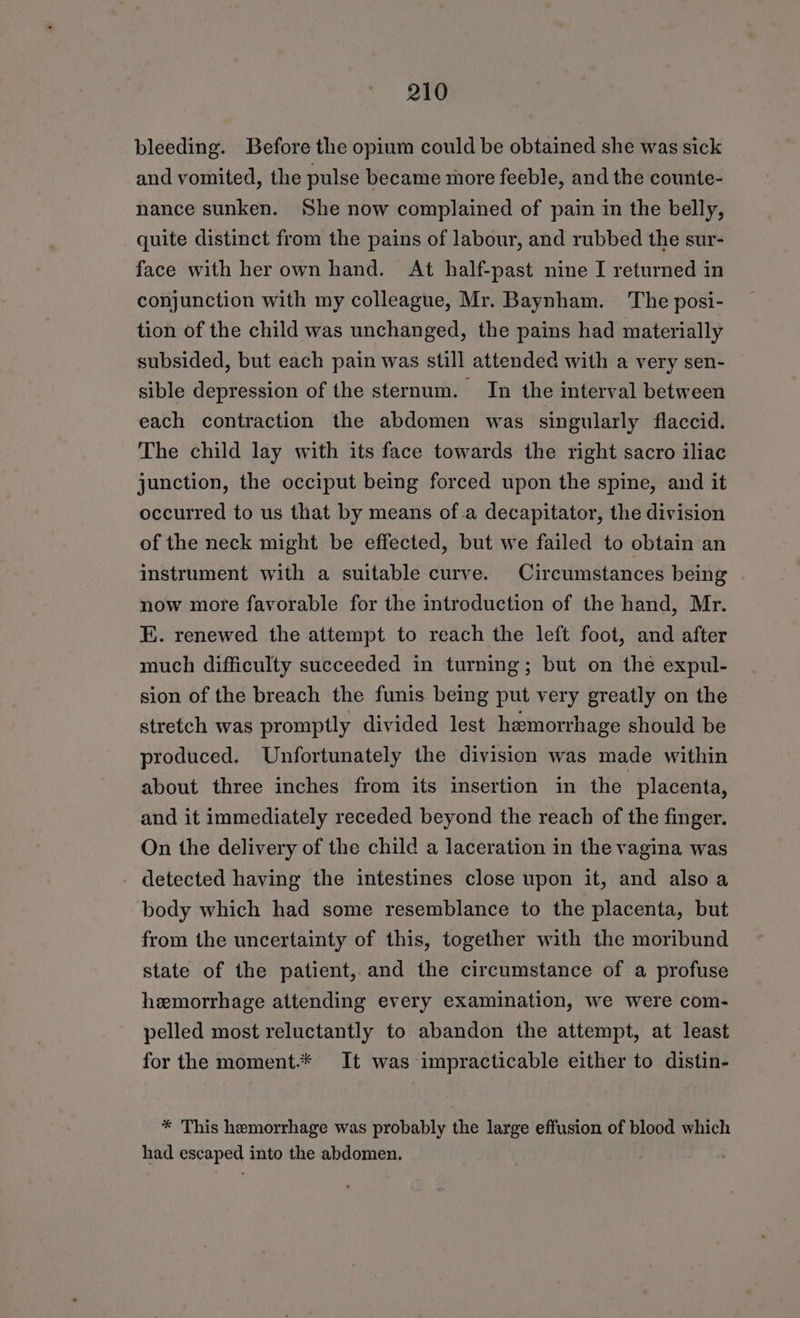 bleeding. Before the opium could be obtained she was sick and vomited, the pulse became more feeble, and the counte- nance sunken. She now complained of pain in the belly, quite distinct from the pains of labour, and rubbed the sur- face with her own hand. At half-past nine I returned in conjunction with my colleague, Mr. Baynham. The posi- tion of the child was unchanged, the pains had materially subsided, but each pain was still attended with a very sen- sible depression of the sternum. In the interval between each contraction the abdomen was singularly flaccid. The child lay with its face towards the right sacro iliac junction, the occiput being forced upon the spine, and it occurred to us that by means of.a decapitator, the division of the neck might be effected, but we failed to obtain an instrument with a suitable curve. Circumstances being now more favorable for the introduction of the hand, Mr. E. renewed the attempt to reach the left foot, and after much difficulty succeeded in turning; but on the expul- sion of the breach the funis. being put very greatly on the stretch was promptly divided lest haemorrhage should be produced. Unfortunately the division was made within about three inches from its insertion in the placenta, and it immediately receded beyond the reach of the finger. On the delivery of the child a laceration in the vagina was - detected having the intestines close upon it, and alsoa body which had some resemblance to the placenta, but from the uncertainty of this, together with the moribund state of the patient, and the circumstance of a profuse hemorrhage attending every examination, we were com- pelled most reluctantly to abandon the attempt, at least for the moment.* It was impracticable either to distin- * This hemorrhage was probably the large effusion of blood which had escaped into the abdomen.