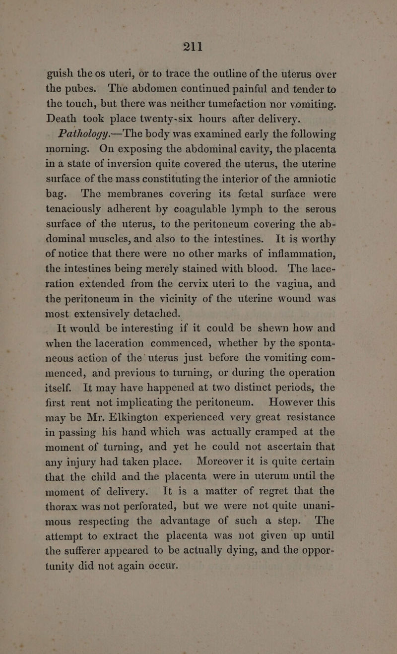 guish the os uteri, or to trace the outline of the uterus over the pubes. The abdomen continued painful and tender to the touch, but there was neither tumefaction nor vomiting. Death took place twenty-six hours after delivery. Pathology.—The body was examined early the following morning. On exposing the abdominal cavity, the placenta in a state of inversion quite covered the uterus, the uterine surface of the mass constituting the interior of the amniotic bag. ‘The membranes covering its fcetal surface were tenaciously adherent by coagulable lymph to the serous surface of the uterus, to the peritoneum covering the ab- dominal muscles, and also to the intestines. It is worthy of notice that there were no other marks of inflammation, the intestines being merely stained with blood. ‘The lace- ration extended from the cervix uteri to the vagina, and the peritoneum in the vicinity of the uterine wound was most extensively detached. It would be interesting if it could be shewn how and when the laceration commenced, whether by the sponta- neous action of the uterus just before the vomiting com- menced, and previous to turning, or during the operation itself. It may have happened at two distinct periods, the first rent not implicating the peritoneum. However this may be Mr. Elkington experienced very great resistance in passing his hand which was actually cramped at the moment of turning, and yet he could not ascertain that any injury had taken place. Moreover it is quite certain that the child and the placenta were in uterum until the moment of delivery. It is a matter of regret that the thorax was not perforated, but we were not quite unani- mous respecting the advantage of such a step. The attempt to extract the placenta was not given up until the sufferer appeared to be actually dying, and the oppor- tunity did not again occur.