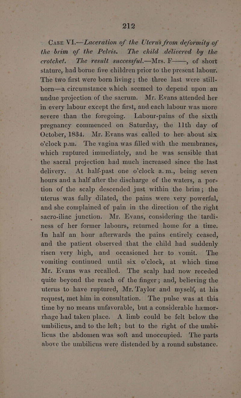 Case VI.—Laceration of the Uterus from deformity of the brim of the Pelvis. The child delivered by the crotchet. The result successful—Mrs. F , of short stature, had borne five children prior to the present labour. The two first were born living; the three last were still- born—a. circumstance which seemed to depend upon an undue projection of the sacrum. Mr. Evans attended her in every labour except the first, and each labour was more severe than the foregoing. Labour-pains of the sixth pregnancy commenced on Saturday, the llth day of October, 1834. Mr. Evans was called to her- about six o’clock p.m. The vagina was filled with the membranes, which ruptured immediately, and he was sensible that the sacral projection had much increased since the last delivery. At half-past one o’clock a.m., being seven hours and a half after the discharge of the waters, a por- tion of the scalp descended just within the brim; the uterus was fully dilated, the pains were very powerful, and she complained of pain in the direction of the right sacro-iliac junction. Mr. Evans, considering the tardi- ness of her former labours, returned home for a time. In half an hour afterwards the pains entirely ceased, and the patient observed that the child had suddenly risen very high, and occasioned her to vomit. The vomiting continued until six o’clock, at which time Mr. Evans was recalled. ‘The scalp had now receded quite beyond the reach of the finger; and, believing the uterus to have ruptured, Mr. Taylor and myself, at his request, met him in consultation. The pulse was at this time by no means unfavorable, but a considerable haemor- rhage had taken place. A limb could be felt below the umbilicus, and to the left; but to the right of the umbi- licus the abdomen was soft and unoccupied. ‘The parts above the umbilicus were distended by a round substance.