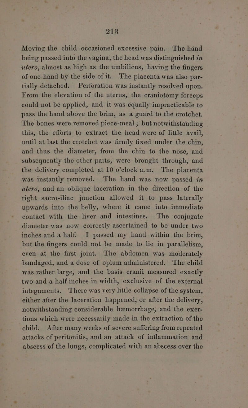 Moving the child occasioned excessive pain. The hand being passed into the vagina, the head was distinguished in utero, almost as high as the umbilicus, having the fingers of one hand by the side of it. ‘The placenta was also par- tially detached. Perforation was instantly resolved upon. From the elevation of the uterus, the craniotomy foreeps could not be applied, and it was equally impracticable to pass the hand above the brim, as a guard to the crotchet. The bones were removed piece-meal ; but notwithstanding this, the efforts to extract the head were of little avail, until at last the crotchet was firmly fixed under the chin, and thus the diameter, from the chin to the nose, and subsequently the other parts, were brought through, and the delivery completed at 10 o’clock a.m. The placenta was instantly removed. ‘The hand was now passed zn utero, and an oblique laceration in the direction of the right sacro-iliac junction allowed it to pass laterally upwards into the belly, where it came into immediate contact with the liver and intestines. The conjugate diameter was now correctly ascertained to be under two inches and a half. I passed my hand within the brim, but the fingers could not be made to lie in parallelism, even at the first joint. The abdomen was moderately bandaged, and a dose of opium administered. The child was rather large, and the basis cranii measured exactly two and a half inches in width, exclusive of the external integuments. There was very little collapse of the system, either after the laceration happened, or after the delivery, notwithstanding considerable haemorrhage, and the exer- tions which were necessarily made in the extraction of the child. After many weeks of severe suffering from repeated attacks of peritonitis, and an attack of inflammation and abscess of the lungs, complicated with an abscess over the