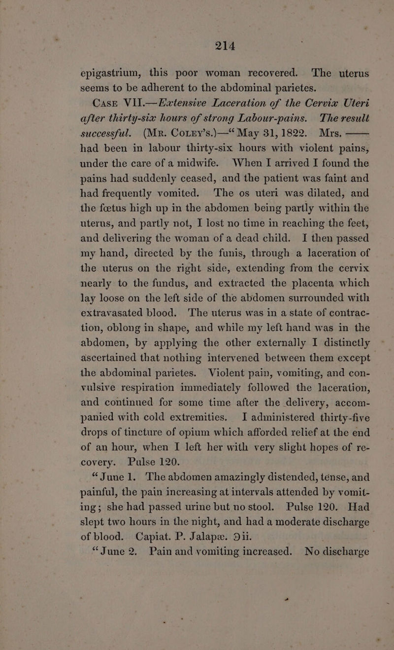 epigastrium, this poor woman recovered. ‘The uterus seems to be adherent to the abdominal parietes. CasE VII.—Ewtensive Laceration of the Cervix Uteri after thirty-six hours of strong Labour-pains. The result successful. (Mr. Corry’s.)—“ May 31, 1822. Mrs. had been in labour thirty-six hours with violent pains, under the care of a midwife. When [ arrived I found the pains had suddenly ceased, and the patient was faint and had frequently vomited. ‘The os uteri was dilated, and the foetus high up in the abdomen being partly within the uterus, and partly not, I lost no time in reaching the feet, and delivering the woman of a dead child. I then passed my hand, directed by the funis, through a laceration of the uterus on the right side, extending from the cervix nearly to the fundus, and extracted the placenta which lay loose on the left side of the abdomen surrounded with extravasated blood. The uterus was in a state of contrac- tion, oblong in shape, and while my left hand was in the abdomen, by applying the other externally I distinctly ascertained that nothing intervened between them except the abdominal parietes. Violent pain, vomiting, and con- vulsive respiration immediately followed the laceration, and continued for some time after the delivery, accom- panied with cold extremities. I administered thirty-five drops of tincture of opium which afforded relief at the end of an hour, when I left her with very slight hopes of re- covery. Pulse 120. “June l. The abdomen amazingly distended, tense, and painful, the pain increasing at intervals attended by vomit- ing; she had passed urine but no stool. Pulse 120. Had slept two hours in the night, and had a moderate discharge of blood. Capiat. P. Jalape. Dii. “June 2. Pain and vomiting increased. No ere ge
