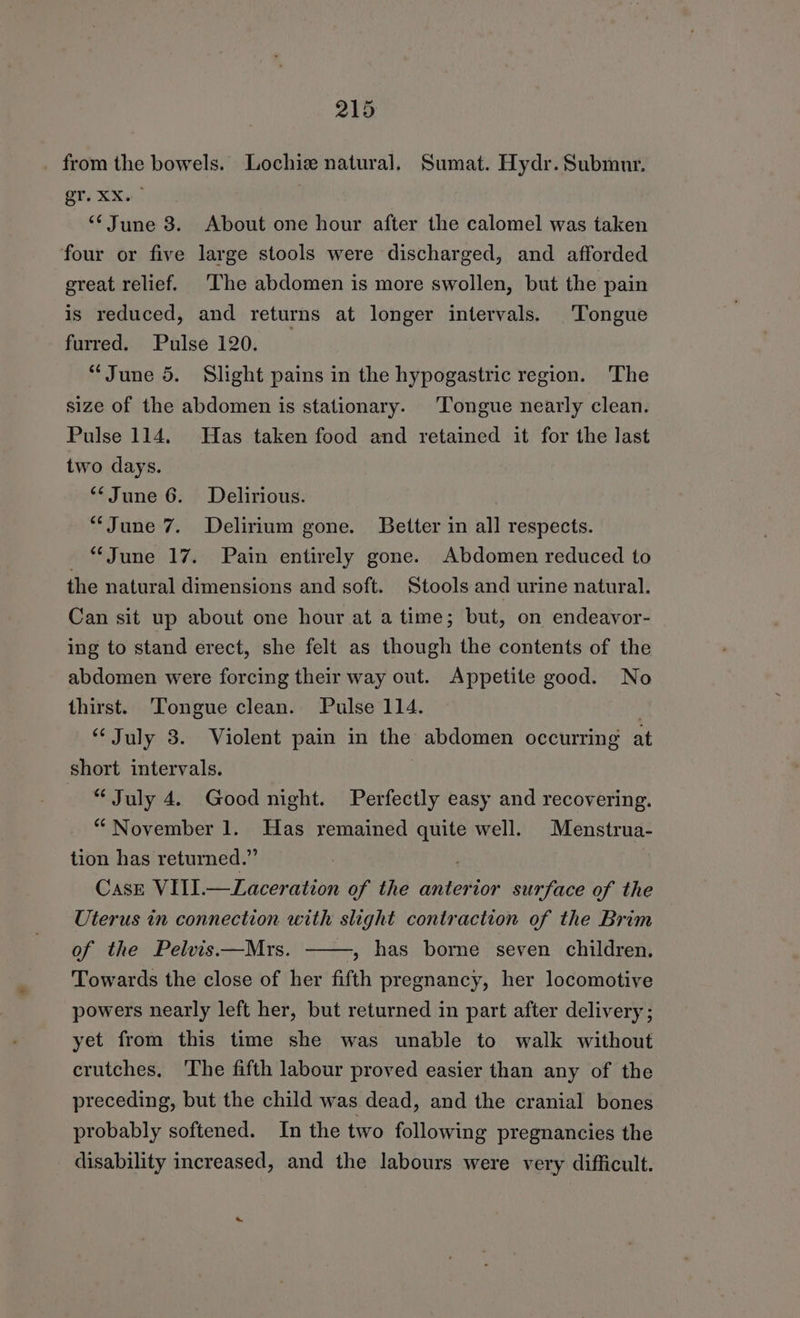 _ from the bowels. Lochiz natural. Sumat. Hydr. Submur. er, XXu- “‘June 3. About one hour after the calomel was taken four or five large stools were discharged, and afforded great relief. The abdomen is more swollen, but the pain is reduced, and returns at longer intervals. Tongue furred. Pulse 120. “June 5. Slight pains in the hypogastric region. ‘The size of the abdomen is stationary. Tongue nearly clean. Pulse 114. Has taken food and retained it for the last two days. **June 6. Delirious. “June 7. Delirium gone. Better in all respects. “June 17. Pain entirely gone. Abdomen reduced to the natural dimensions and soft. Stools and urine natural. Can sit up about one hour at a time; but, on endeavor- ing to stand erect, she felt as though the contents of the abdomen were forcing their way out. Appetite good. No thirst. ‘Tongue clean. Pulse 114. “ July 3. Violent pain in the abdomen occurring at short intervals. “July 4. Good night. Perfectly easy and recovering. “ November 1. Has remained Ce well. Menstrua- tion has returned.” Casr VIII.—Laceration of the anterior surface of the Uterus in connection with slight contraction of the Brim — of the Pelvis.—Mrs. ,» has borne seven children. Towards the close of her fifth pregnancy, her locomotive powers nearly left her, but returned in part after delivery ; yet from this time she was unable to walk without crutches, ‘The fifth labour proved easier than any of the preceding, but the child was dead, and the cranial bones probably softened. In the two following pregnancies the disability increased, and the labours were very difficult.