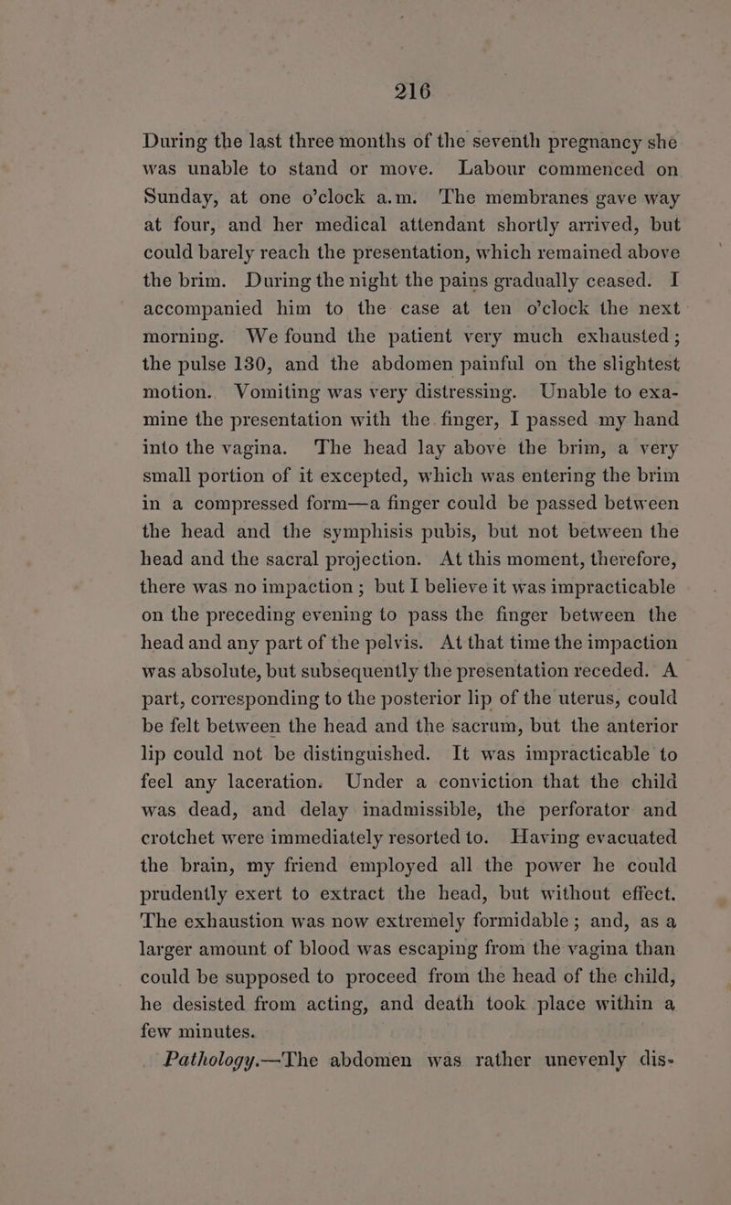 During the last three months of the seventh pregnancy she was unable to stand or move. Labour commenced on Sunday, at one o’clock a.m. The membranes gave way at four, and her medical attendant shortly arrived, but could barely reach the presentation, which remained above the brim. During the night the pains gradually ceased. I accompanied him to the case at ten o’clock the next morning. We found the patient very much exhausted ; the pulse 130, and the abdomen painful on the slightest motion.. Vomiting was very distressing. Unable to exa- mine the presentation with the. finger, I passed my hand into the vagina. ‘The head lay above the brim, a very small portion of it excepted, which was entering the brim in a compressed form—a finger could be passed between the head and the symphisis pubis, but not between the head and the sacral projection. At this moment, therefore, there was no impaction ; but I believe it was impracticable on the preceding evening to pass the finger between the head and any part of the pelvis. At that time the impaction was absolute, but subsequently the presentation receded. A part, corresponding to the posterior lip of the uterus, could be felt between the head and the sacrum, but the anterior lip could not be distinguished. It was impracticable to feel any laceration. Under a conviction that the child was dead, and delay inadmissible, the perforator and crotchet were immediately resorted to. Having evacuated the brain, my friend employed all. the power he could prudently exert to extract the head, but without effect. The exhaustion was now extremely formidable; and, as a larger amount of blood was escaping from the vagina than could be supposed to proceed from the head of the child, he desisted from acting, and death took place within a few minutes. Pathology.—The abdomen was rather unevenly dis-
