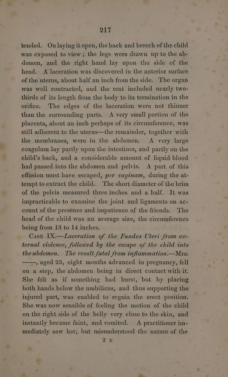 tended. On laying it open, the back and breech of the child was exposed to view; the legs were drawn up to the ab- domen, and the right hand lay upon the side of the head. A laceration was discovered in the anterior surface of the uterus, about half an inch from the side. The organ was well contracted, and the rent included nearly two- thirds of its length from the body to its termination in the orifice. The edges of the laceration were not thinner than the surrounding parts. A very small portion of the placenta, about an inch perhaps of its circumference, was still adherent to the uterus—the remainder, together with the membranes, were in the abdomen. A very large coagulum lay partly upon the intestines, and partly on the child’s back, and a considerable amount of liquid blood had passed into the abdomen and pelvis. &lt;A part of this effusion must have escaped, per vaginam, during the at- tempt to extract the child. The short diameter of the brim of the pelvis measured three inches and a half. It was impracticable to examine the joint and ligaments on ac- count of the presence and impatience of the friends. The head of the child was an average size, the circumference being from 13 to 14 inches. Case IX.—TLaceration of the Fundus Uteri from ex- ternal violence, followed by the escape of the child into the abdomen. The result fatal from inflammation.—Mrs: —, aged 25, eight months advanced in pregnancy, fell on a step, the abdomen being in direct contact with it. She felt as if something had burst, but by placing both hands below the umbilicus, and thus supporting the injured part, was enabled to regain the erect position. She was now sensible of feeling the motion of the child on the right side of the belly very close to the skin, and instantly became faint, and vomited. A practitioner im- mediately saw her, but misunderstood the nature of the 2 E