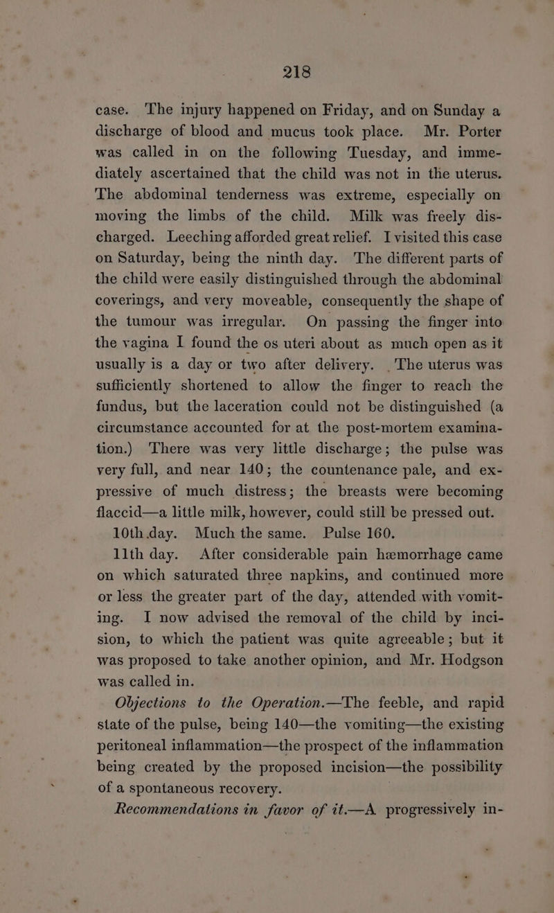 case. ‘The injury happened on Friday, and on Sunday a discharge of blood and mucus took place. Mr. Porter was called in on the following Tuesday, and imme- diately ascertained that the child was not in the uterus. The abdominal tenderness was extreme, especially on moving the limbs of the child. Milk was freely dis- charged. Leeching afforded great relief. I visited this case on Saturday, being the ninth day. The different parts of the child were easily distinguished through the abdominal coverings, and very moveable, consequently the shape of the tumour was irregular. On passing the finger into the vagina I found the os uteri about as much open as it usually is a day or two after delivery. |The uterus was sufficiently shortened to allow the finger to reach the fundus, but the laceration could not be distinguished (a circumstance accounted for at the post-mortem examina- tion.) ‘There was very little discharge; the pulse was very full, and near 140; the countenance pale, and ex- pressive of much distress; the breasts were becoming flaccid—a little milk, however, could still be pressed out. 10th day. Much the same. Pulse 160. llth day. After considerable pain hemorrhage came on which saturated three napkins, and continued more or less the greater part of the day, attended with vomit- ing. I now advised the removal of the child by inci- sion, to which the patient was quite agreeable ; but. it was proposed to take another opinion, and Mr. Hodgson was called in. Objections to the Operation.—The feeble, and rapid state of the pulse, being 140—the vomiting—the existing peritoneal inflammation—the prospect of the inflammation being created by the proposed incision—the possibility of a spontaneous recovery. : Recommendations in favor of it.—A. progressively in-