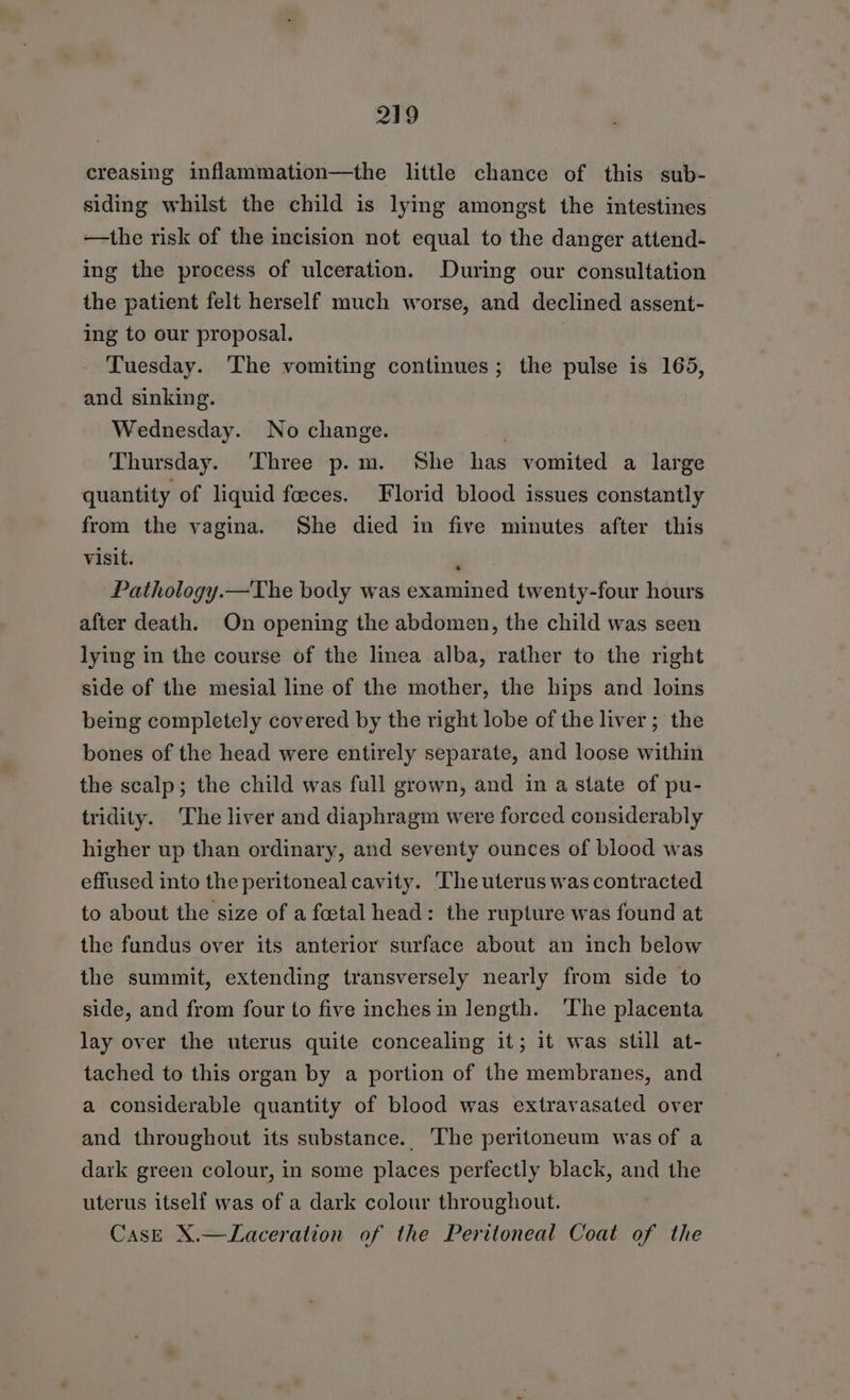 creasing inflammation—the little chance of this sub- siding whilst the child is lying amongst the intestines —the risk of the incision not equal to the danger attend- ing the process of ulceration. During our consultation the patient felt herself much worse, and declined assent- ing to our proposal. Tuesday. ‘The vomiting continues; the pulse is 165, and sinking. Wednesday. No change. Thursday. ‘Three p.m. She has vomited a large quantity of liquid feces. Florid blood issues constantly from the vagina. She died in five minutes after this visit. , ‘Pathology.—The body was examined twenty-four hours after death. On opening the abdomen, the child was seen lying in the course of the linea alba, rather to the right side of the mesial line of the mother, the hips and loins being completely covered by the right lobe of the liver; the bones of the head were entirely separate, and loose within the scalp; the child was full grown, and in a state of pu- tridity. The liver and diaphragm were forced considerably higher up than ordinary, and seventy ounces of blood was effused into the peritoneal cavity. The uterus was contracted to about the size of a foetal head: the rupture was found at the fundus over its anterior surface about an inch below the summit, extending transversely nearly from side to side, and from four to five inches in length. The placenta lay over the uterus quite concealing it; it was still at- tached to this organ by a portion of the membranes, and a considerable quantity of blood was extravasated over and throughout its substance. ‘The peritoneum was of a dark green colour, in some places perfectly black, and the uterus itself was of a dark colour throughout. Case X.—Laceration of the Peritoneal Coat of the