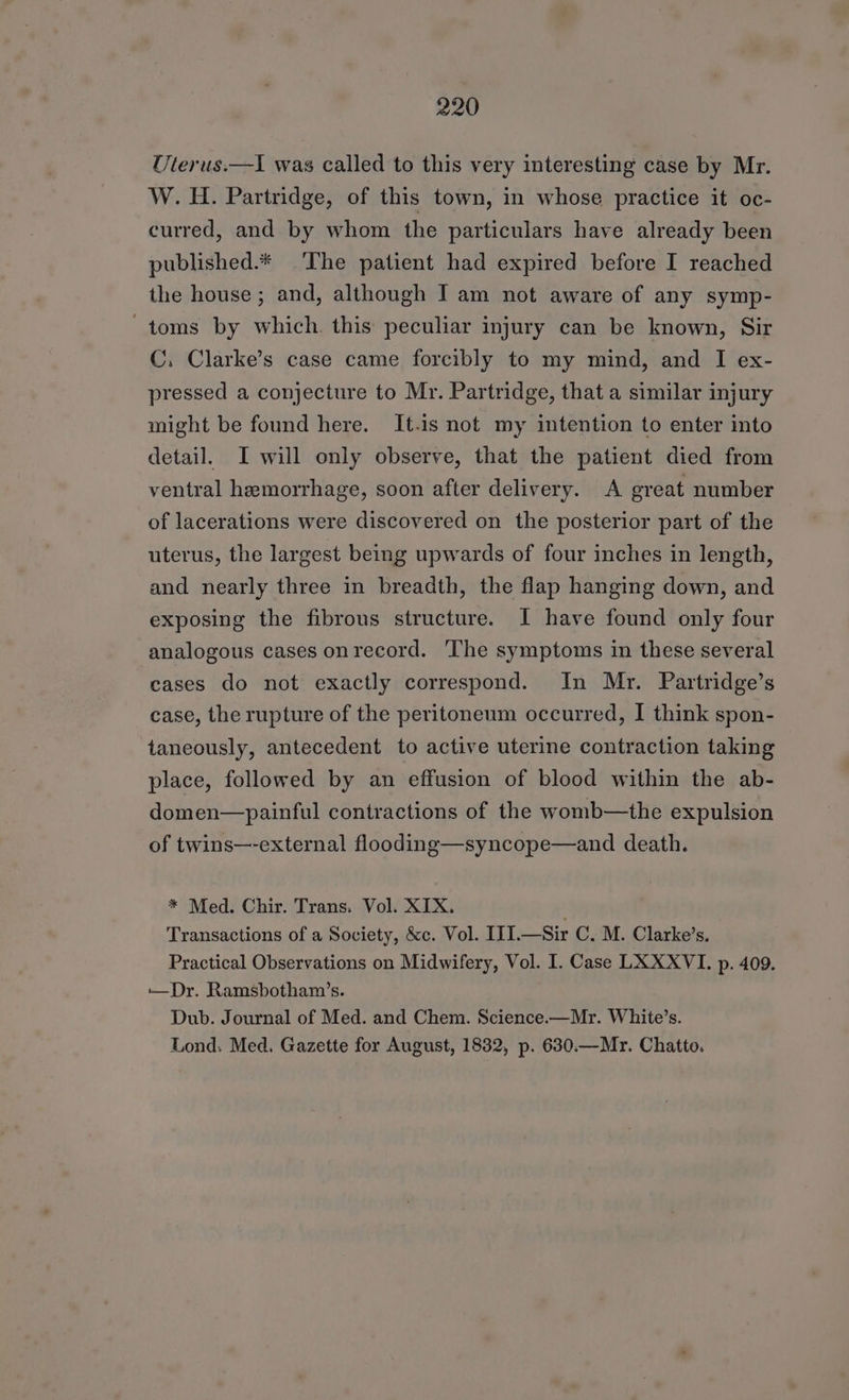 Uterus.—I was called to this very interesting case by Mr. W. H. Partridge, of this town, in whose practice it oc- curred, and by whom the particulars have already been published.* The patient had expired before I reached the house ; and, although I am not aware of any symp- ~toms by which. this peculiar injury can be known, Sir C. Clarke’s case came forcibly to my mind, and I ex- pressed a conjecture to Mr. Partridge, that a similar injury might be found here. It.is not my intention to enter into detail. I will only observe, that the patient died from ventral hemorrhage, soon after delivery. A great number of lacerations were discovered on the posterior part of the uterus, the largest being upwards of four inches in length, and nearly three in breadth, the flap hanging down, and exposing the fibrous structure. I have found only four analogous cases onrecord. The symptoms in these several cases do not exactly correspond. In Mr. Partridge’s case, the rupture of the peritoneum occurred, I think spon- taneously, antecedent to active uterine contraction taking place, followed by an effusion of blood within the ab- domen—painful contractions of the womb—the expulsion of twins—-external flooding—syncope—and death. * Med. Chir. Trans. Vol. XIX. Transactions of a Society, &amp;c. Vol. III.—Sir C. M. Clarke’s. Practical Observations on Midwifery, Vol. I. Case LXXXVI. p. 409. ——Dr. Ramsbotham’s. Dub. Journal of Med. and Chem. Science.—Mr. White’s. Lond. Med. Gazette for August, 1832, p. 630.—Mr. Chatto.