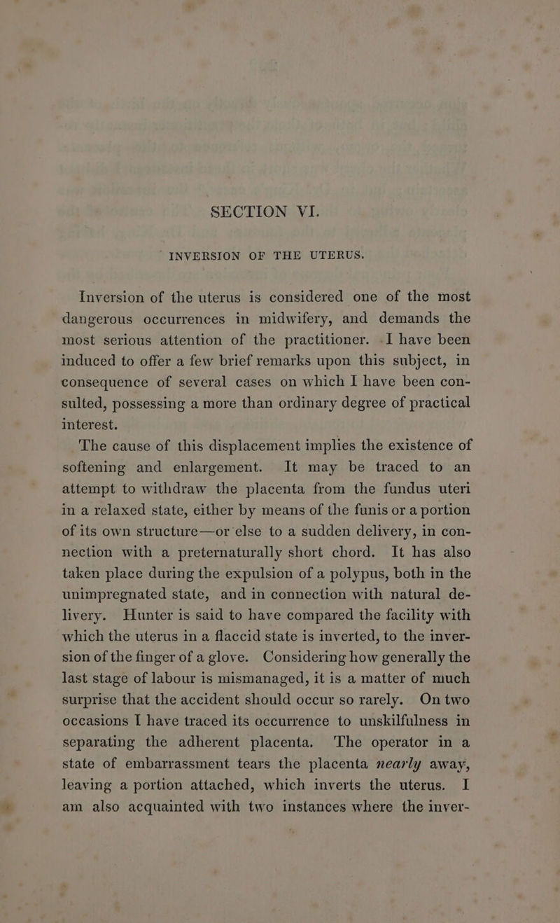 INVERSION OF THE UTERUS. Inversion of the uterus is considered one of the most dangerous occurrences in midwifery, and demands the most serious attention of the practitioner. -I have been induced to offer a few brief remarks upon this subject, in consequence of several cases on which I have been con- sulted, possessing a more than ordinary degree of practical interest. The cause of this displacement implies the existence of softening and enlargement. It may be traced to an attempt to withdraw the placenta from the fundus uteri in a relaxed state, either by means of the funis or a portion of its own structure—or else to a sudden delivery, in con- nection with a preternaturally short chord. It has also taken place during the expulsion of a polypus, both in the unimpregnated state, and in connection with natural de- livery. Hunter is said to have compared the facility with which the uterus in a flaccid state is inverted, to the inver- sion of the finger of a glove. Considering how generally the last stage of labour is mismanaged, it is a matter of much surprise that the accident should occur so rarely. On two occasions I have traced its occurrence to unskilfulness in separating the adherent placenta. ‘The operator in a state of embarrassment tears the placenta nearly away, leaving a portion attached, which inverts the uterus. I am also acquainted with two instances where the inver-